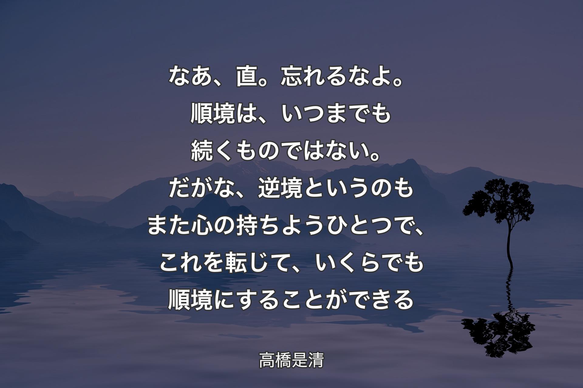 なあ、直。忘れるなよ。順境は、いつまでも続くものではない。だがな、逆境というのもまた心の持ちようひとつで、これを転じて、いくらでも順境にすることができる - 高橋是清