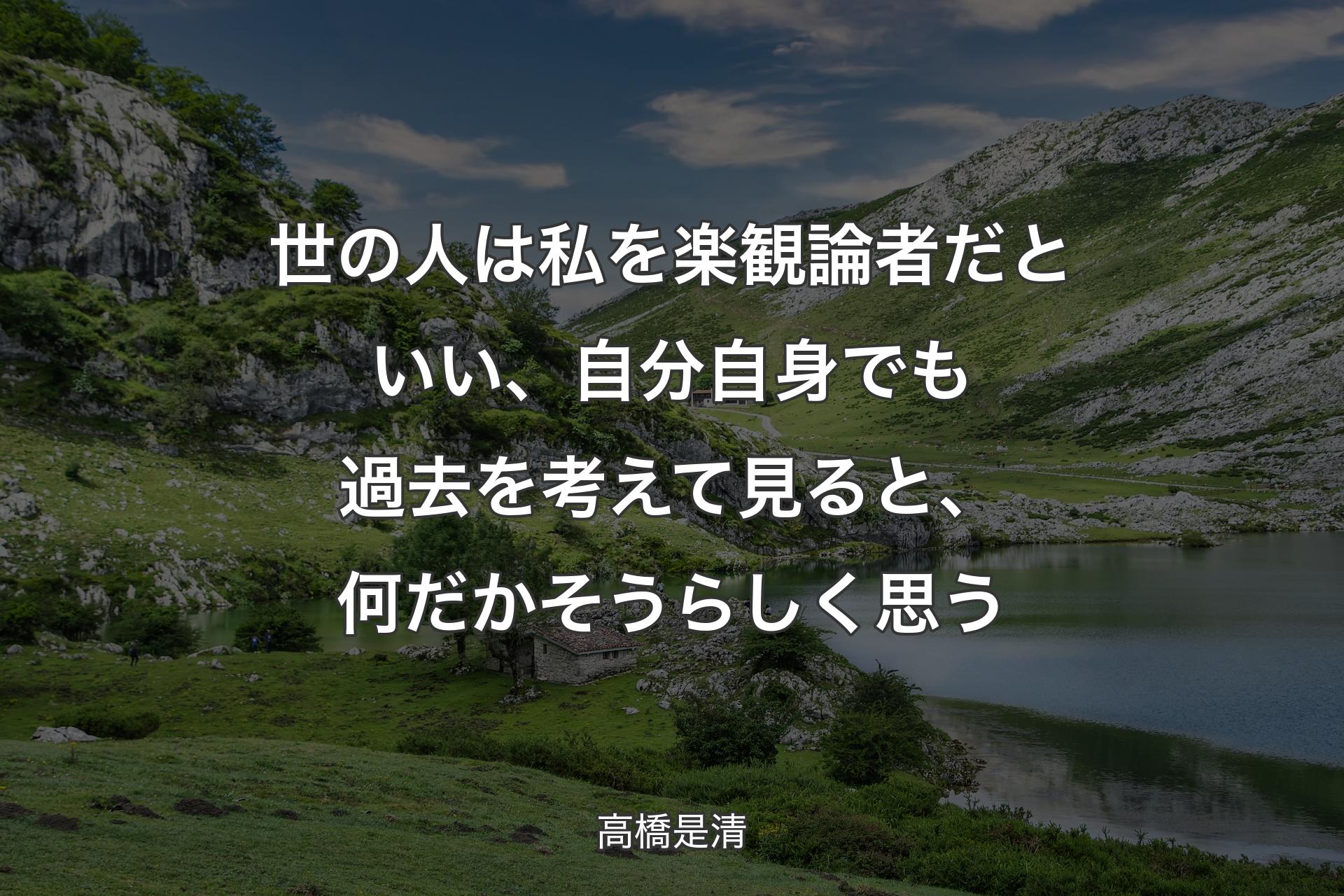 世の人は私を楽観論者だといい、自分自身でも過去を考えて見ると、何だかそうらしく思う - 高橋是清