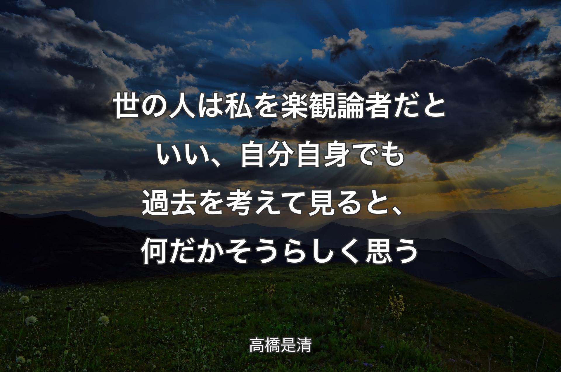 世の人は私を楽観論者だといい、自分自身でも過去を考えて見ると、何だかそうらしく思う - 高橋是清