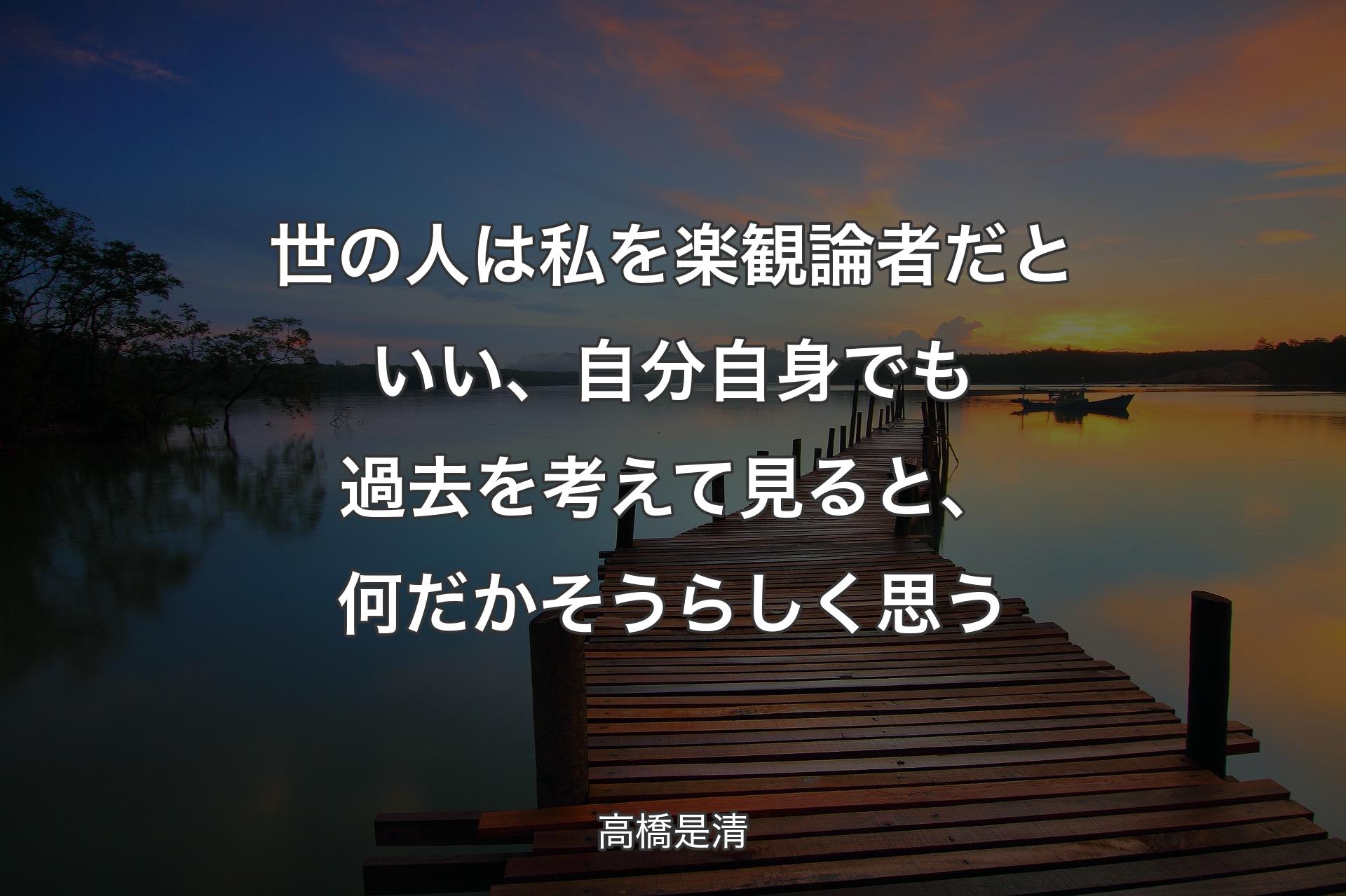 世の人は私を楽観論者だといい、自分自身でも過去を考えて見ると、何だかそうらしく思う - 高橋是清