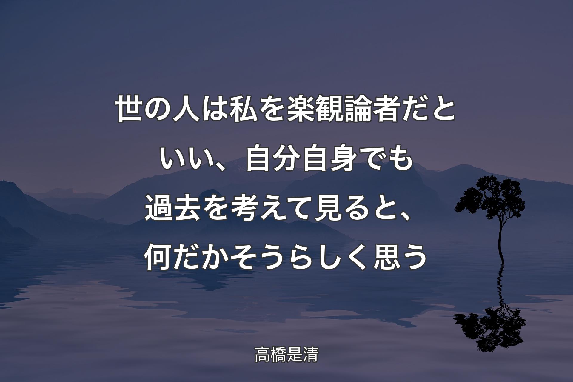 【背景4】世の人は私を楽観論者だといい、自分自身でも過去を考えて見ると、何だかそうらしく思う - 高橋是清