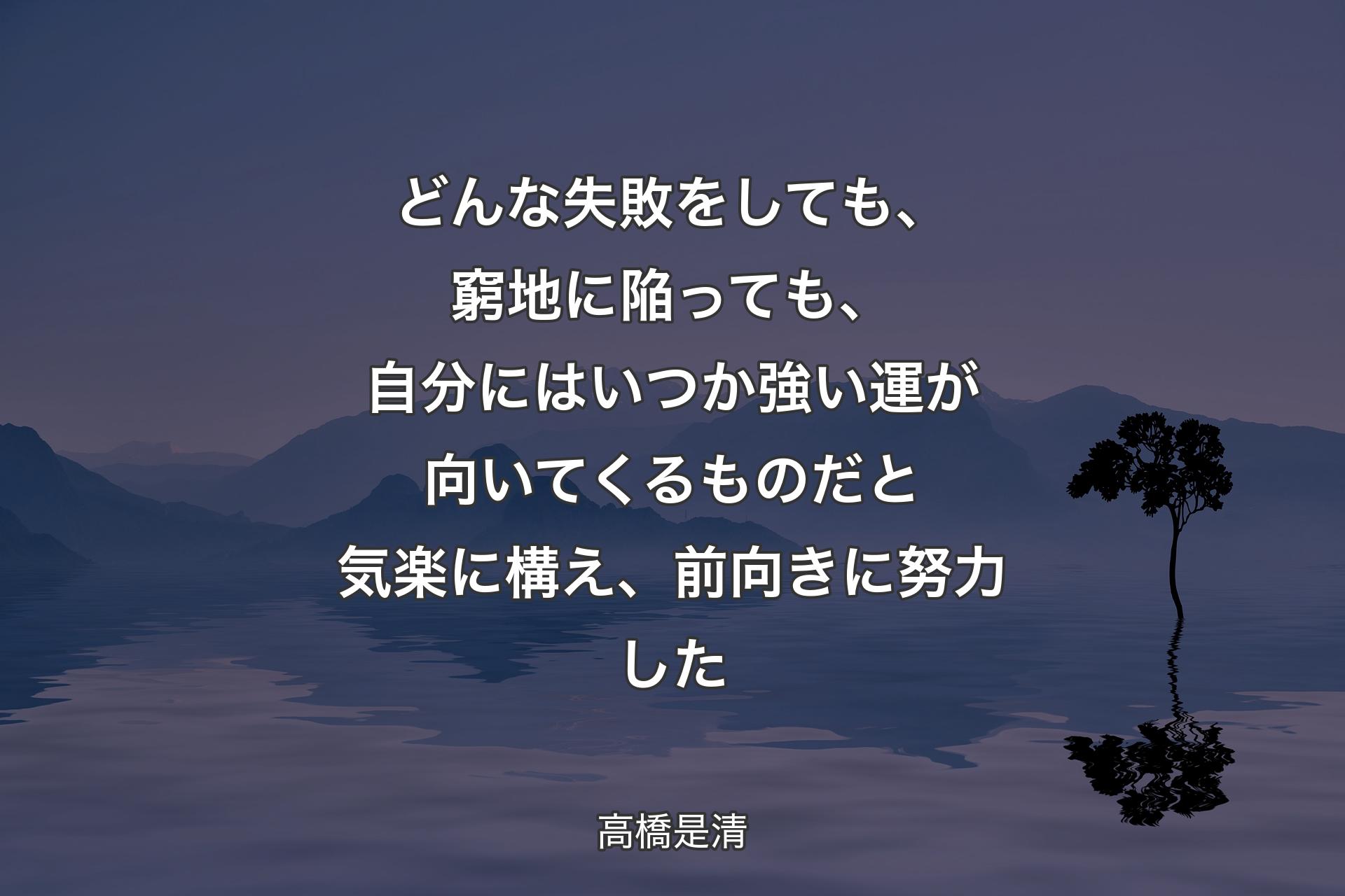 【背景4】どんな失敗をしても、窮地に陥っても、自分にはいつか強い運が向いてくるものだと気楽に構え、前向きに努力した - 高橋是清