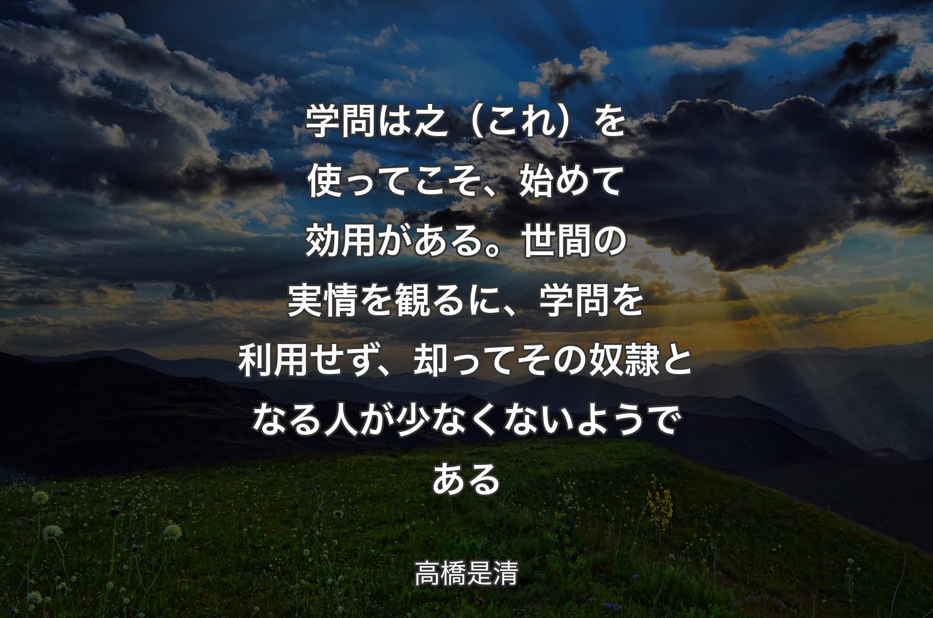 学問は之（これ）を使ってこそ、始めて効用がある。世間の実情を観るに、学問を利用せず、却ってその奴隷となる人が少なくないようである - 高橋是清