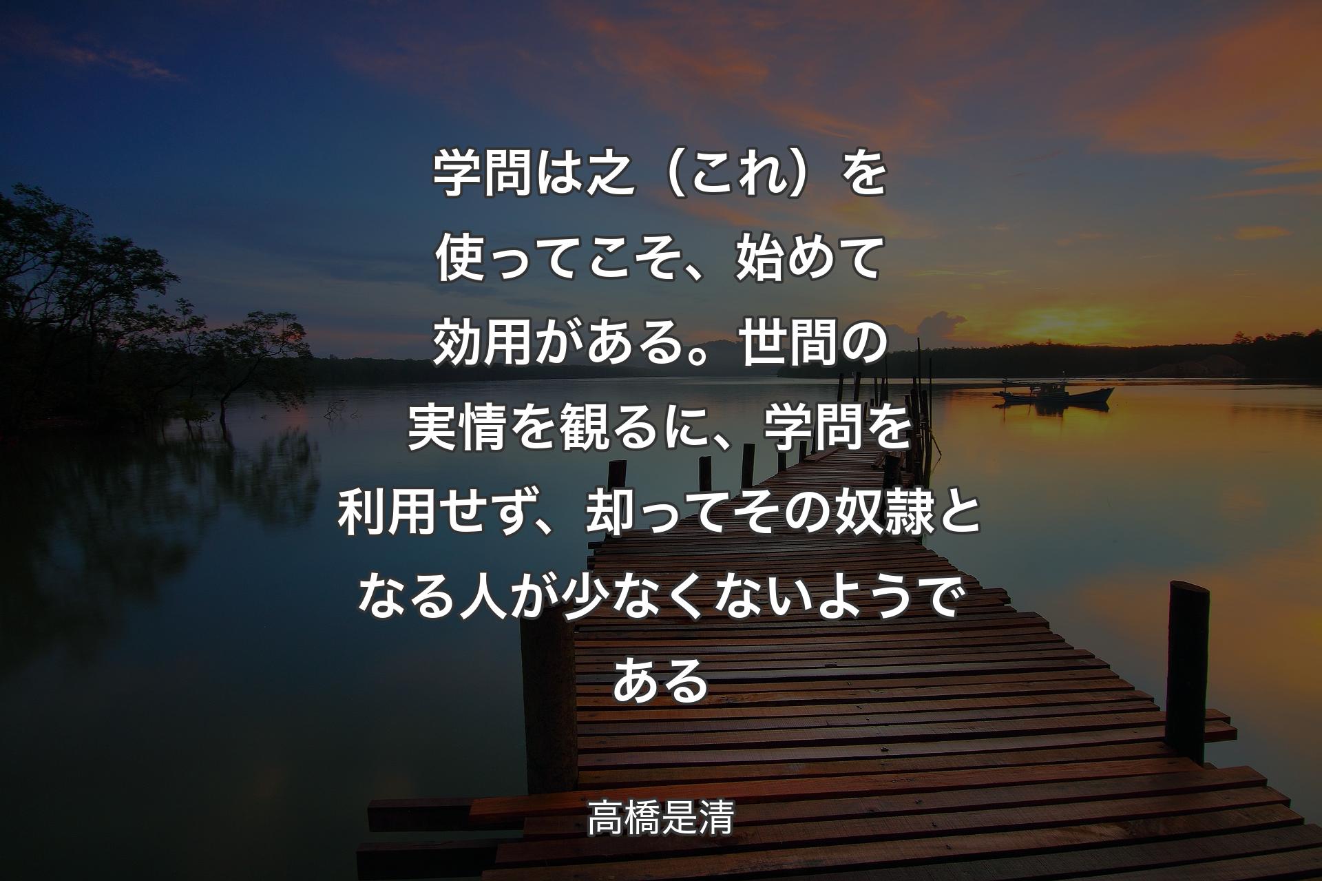 【背景3】学問は之（これ）を使ってこそ、始めて効用がある。世間の実情を観るに、学問を利用せず、却ってその奴隷となる人が少なくないようである - 高橋是清