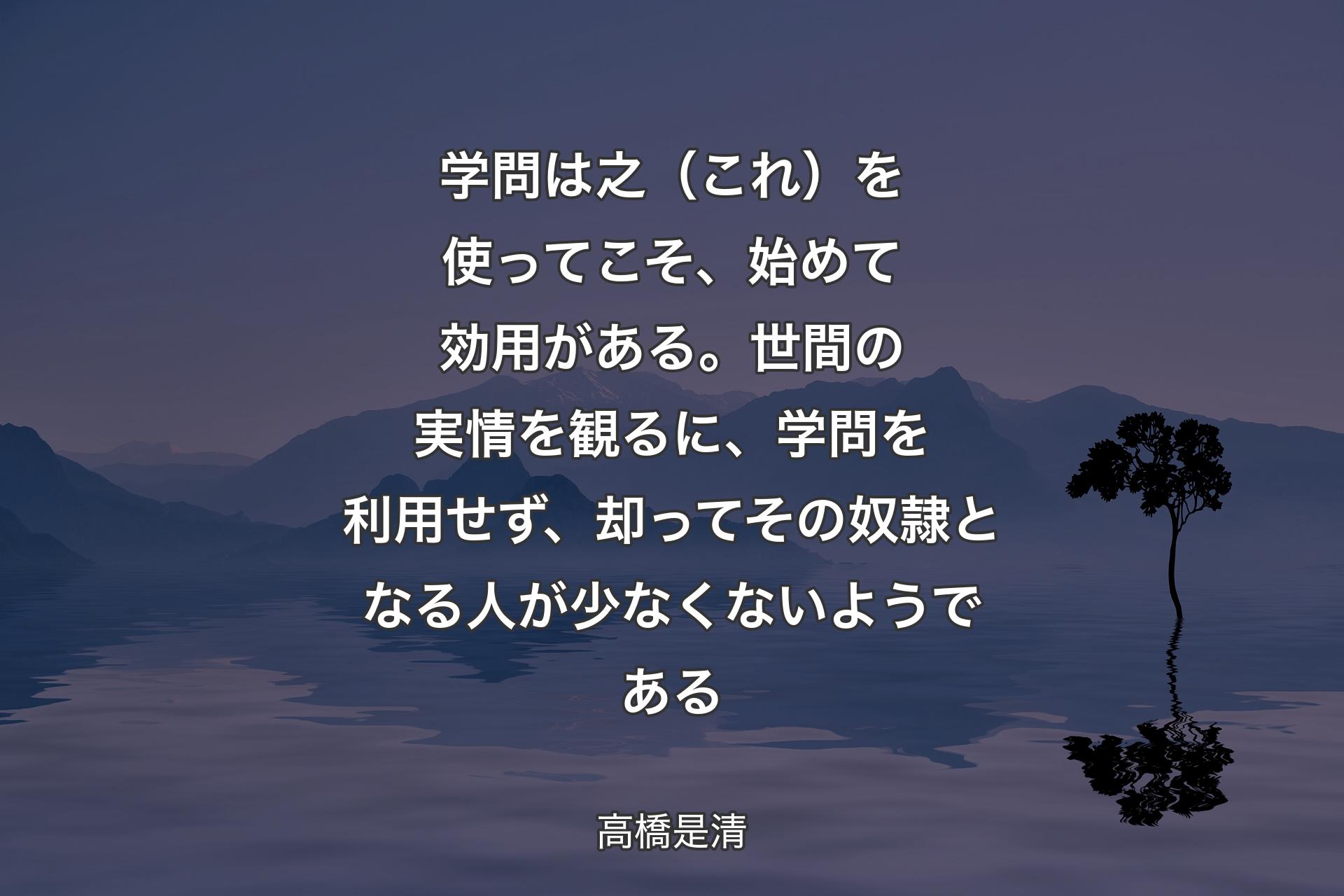 学問は之（これ）を使ってこそ、始めて効用がある。世間の実情を観るに、学問を利用せず、却ってその奴隷となる人が少なくないようである - 高橋是清