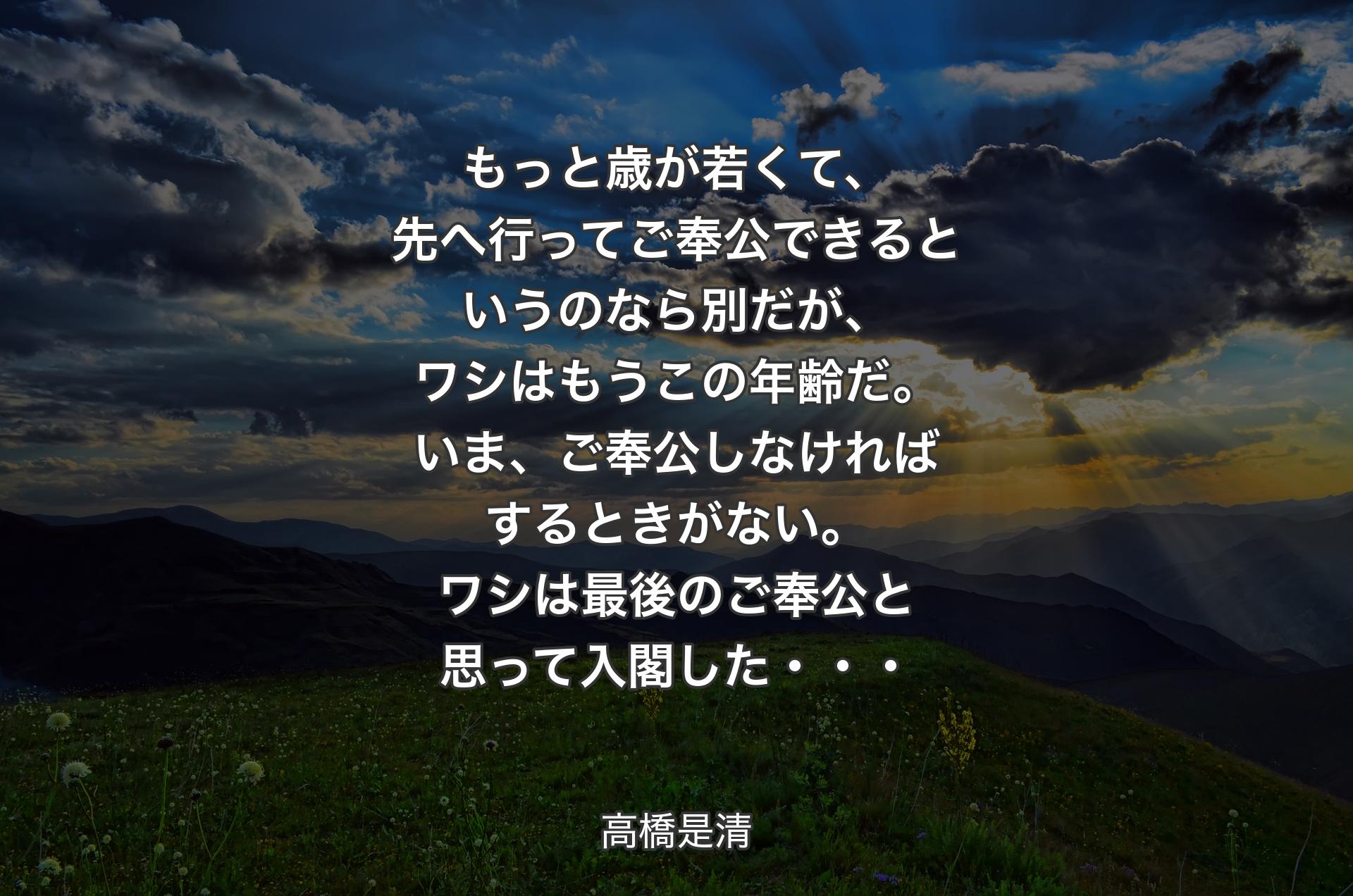 もっと歳が若くて、先へ行ってご奉公できるというのなら別だが、ワシはもうこの年齢だ。いま、ご奉公しなければするときがない。ワシは最後のご奉公と思って入閣した・・・ - 高橋是清