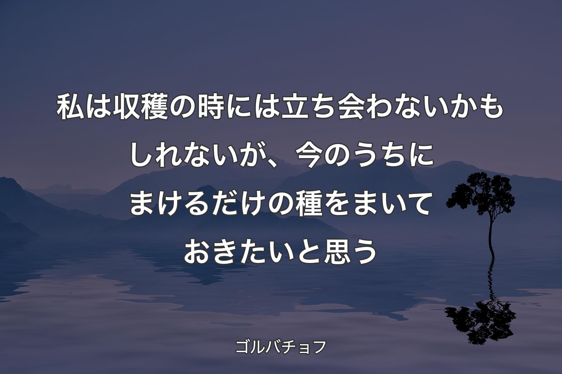 私は収穫の時には立ち会わないかもしれないが、今のうちにまけるだけの種�をまいておきたいと思う - ゴルバチョフ