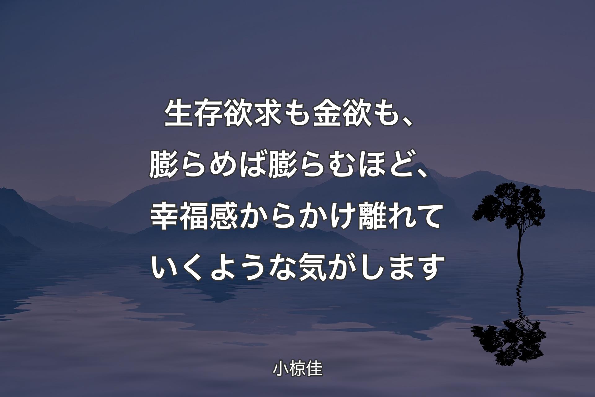 【背景4】生存欲求も金欲も、膨らめば膨らむほど、幸福感からかけ離れていくような気がします - 小椋佳