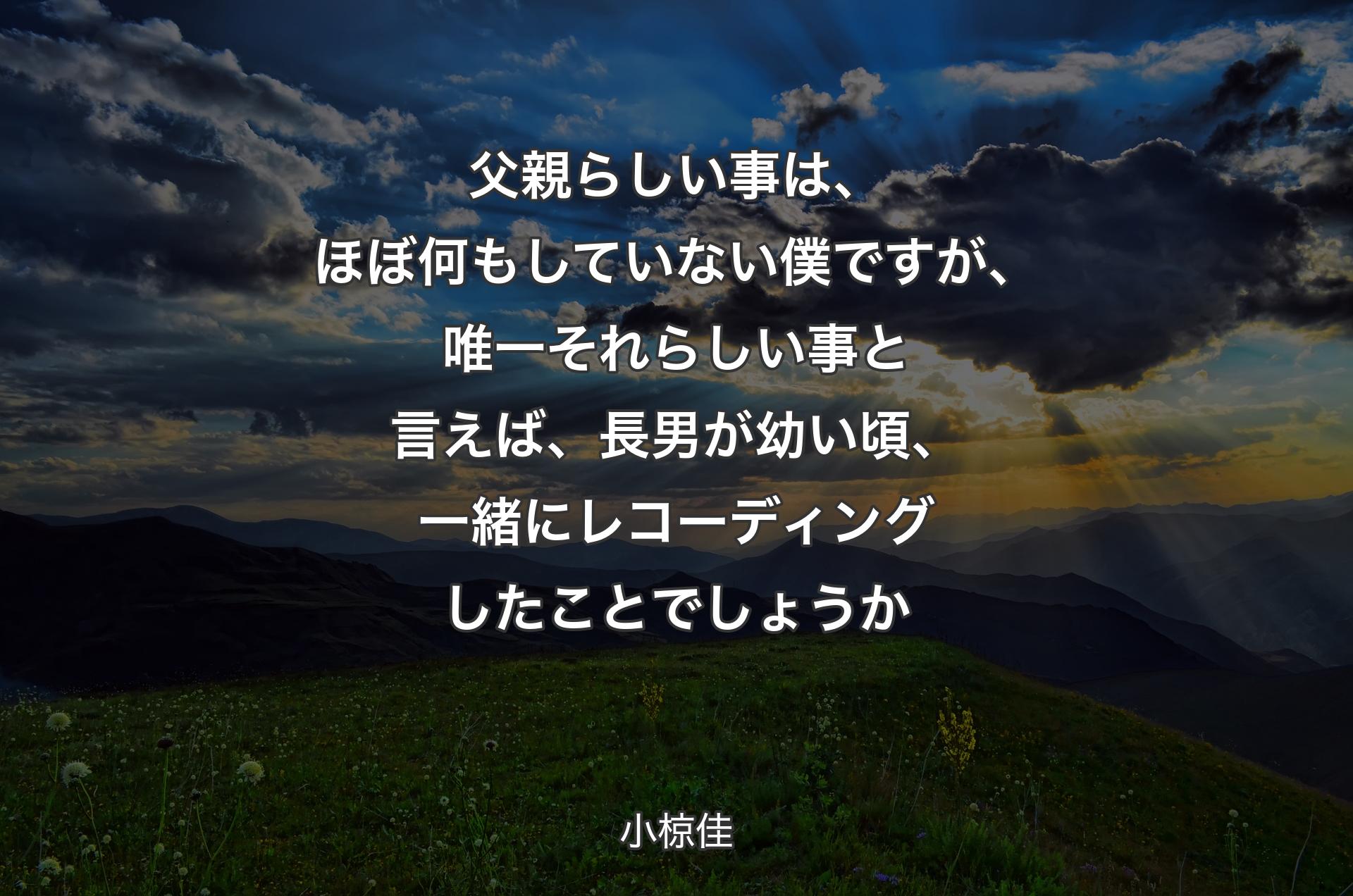 父親らしい事は、ほぼ何もしていない僕ですが、唯一それらしい事と言えば、長男が幼い頃、一緒にレコーディングしたことでしょうか - 小椋佳