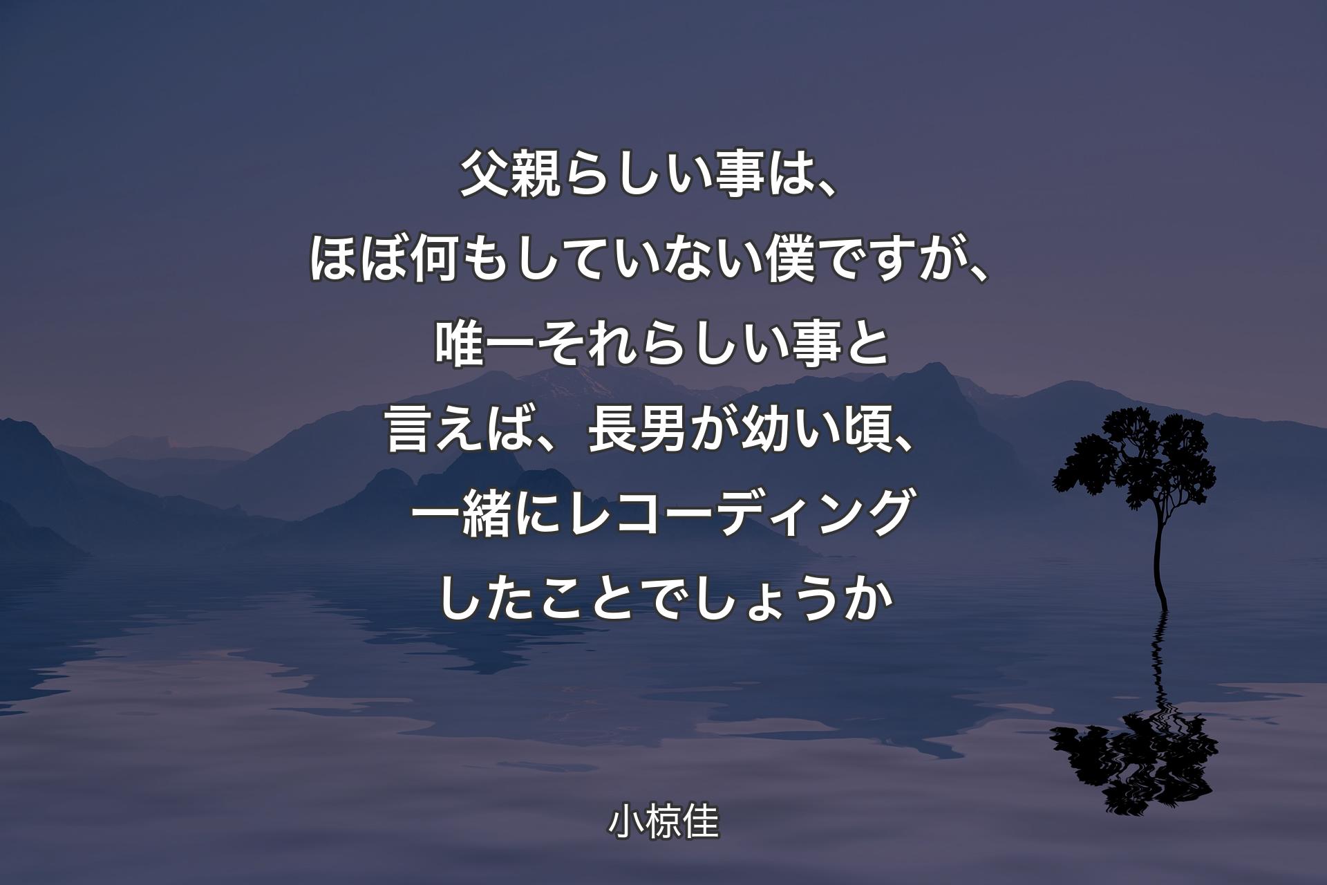 父親らしい事は、ほぼ何もしていない僕ですが、唯一それらしい事と言えば、長男が幼い頃、一緒にレコーディングしたことでしょうか - 小椋佳