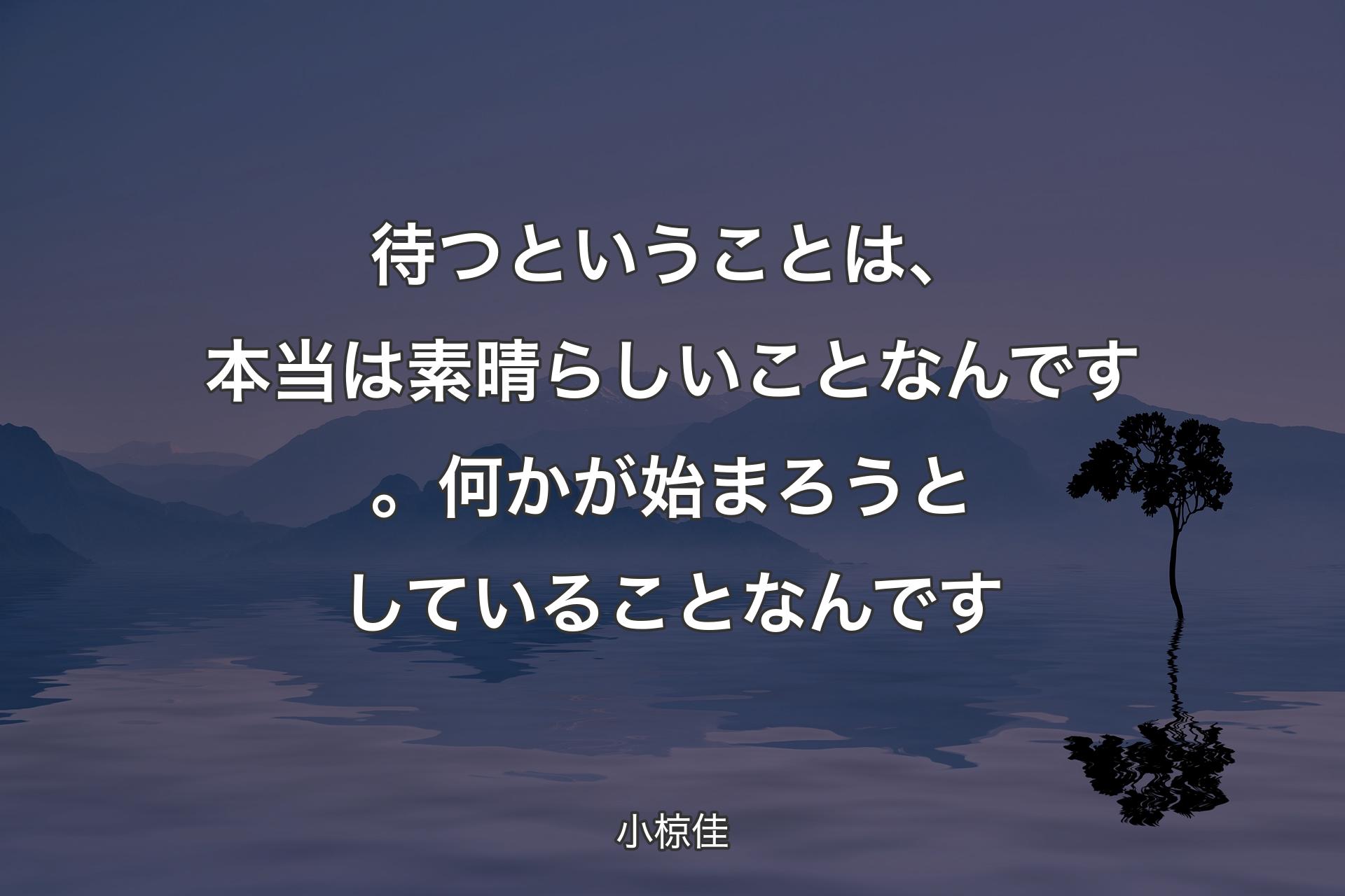 【背景4】待つということは、本当は素晴らしいことなんです。何かが始まろうとしていることなんです - 小椋佳