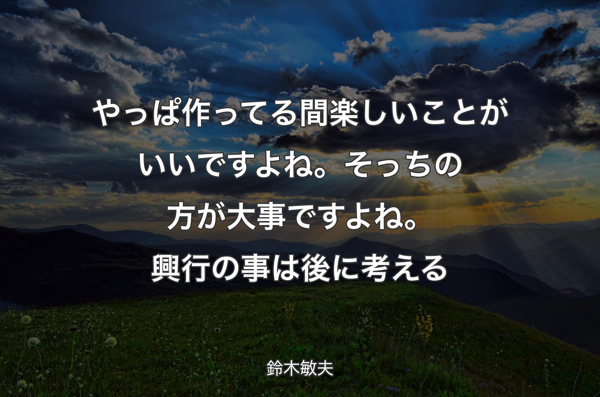 やっぱ作ってる間楽しいことがいいですよね。そっちの方が大事ですよね。興行の事は後に考える - 鈴木敏夫