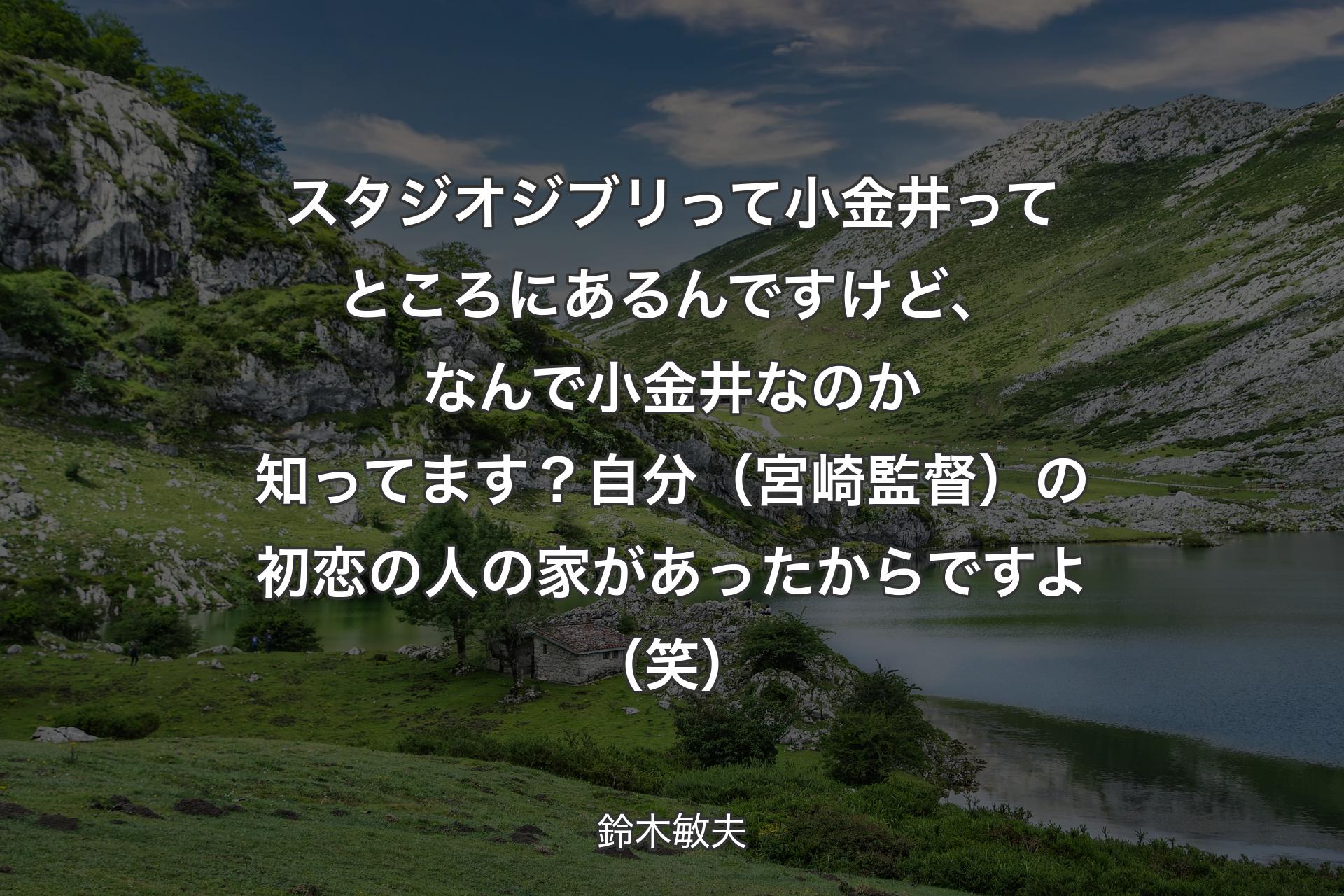 【背景1】スタジオジブリって小金井ってところにあるんですけど、なんで小金井なのか知ってます？自分（宮崎監督）の初恋の人の家があったからですよ（笑） - 鈴木敏夫