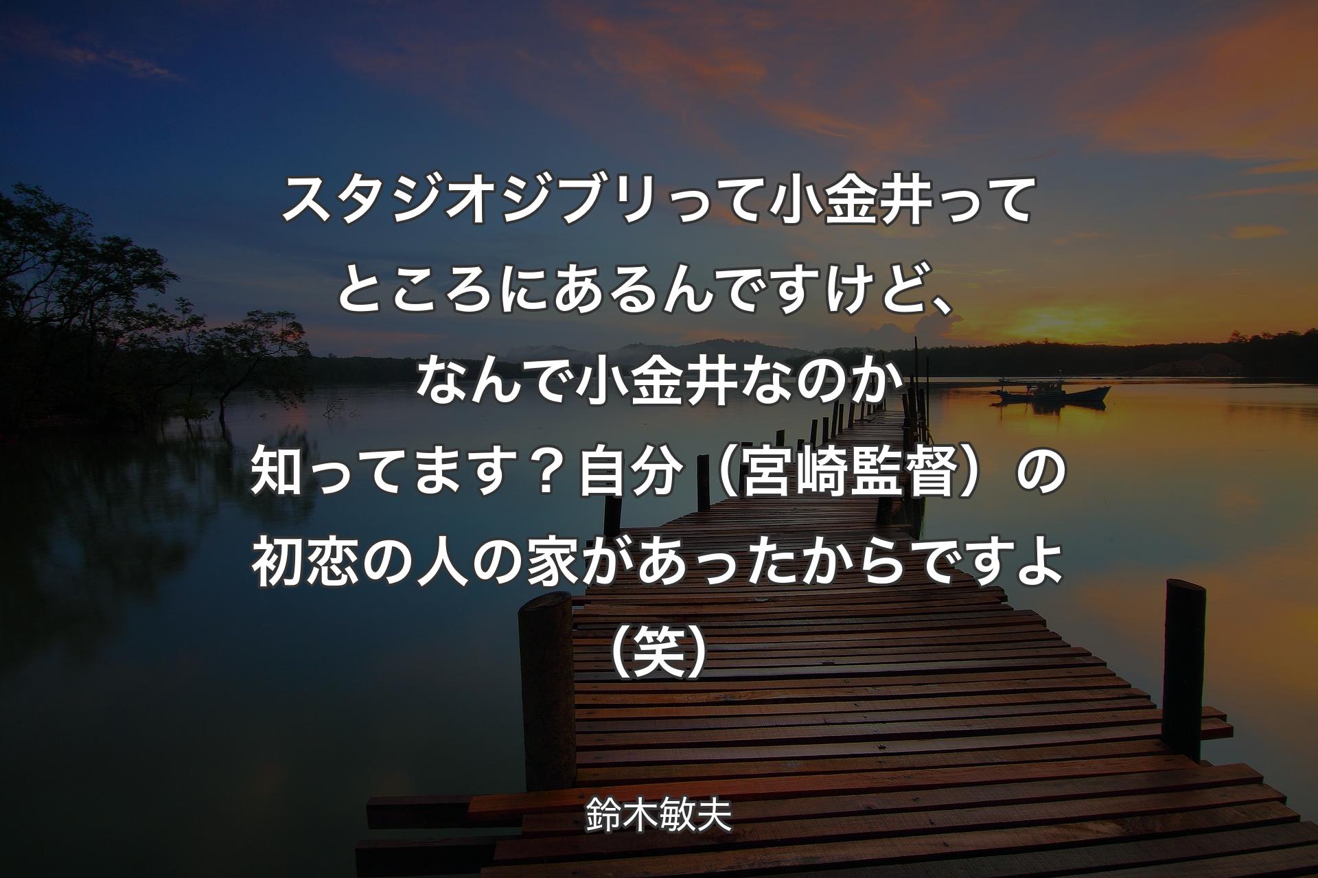 【背景3】スタジオジブリって小金井ってところにあるんですけど、なんで小金井なのか知ってます？自分（宮崎監督）の初恋の人の家があったからですよ（笑） - 鈴木敏夫