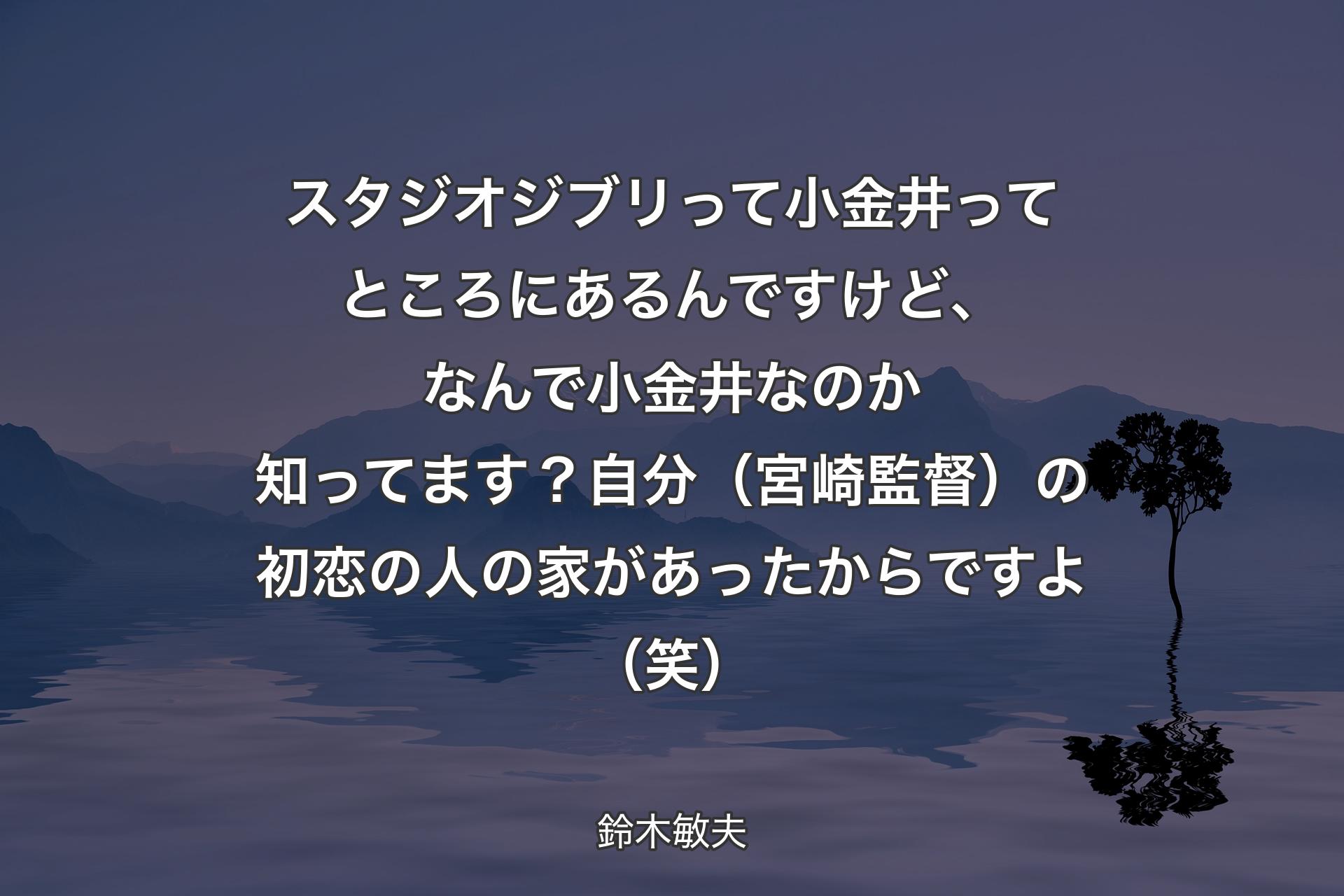 【背景4】スタジオジブリって小金井ってところにあるんですけど、なんで小金井なのか知ってます？自分（宮崎監督）の初恋の人の家があったからですよ（笑） - 鈴木敏夫