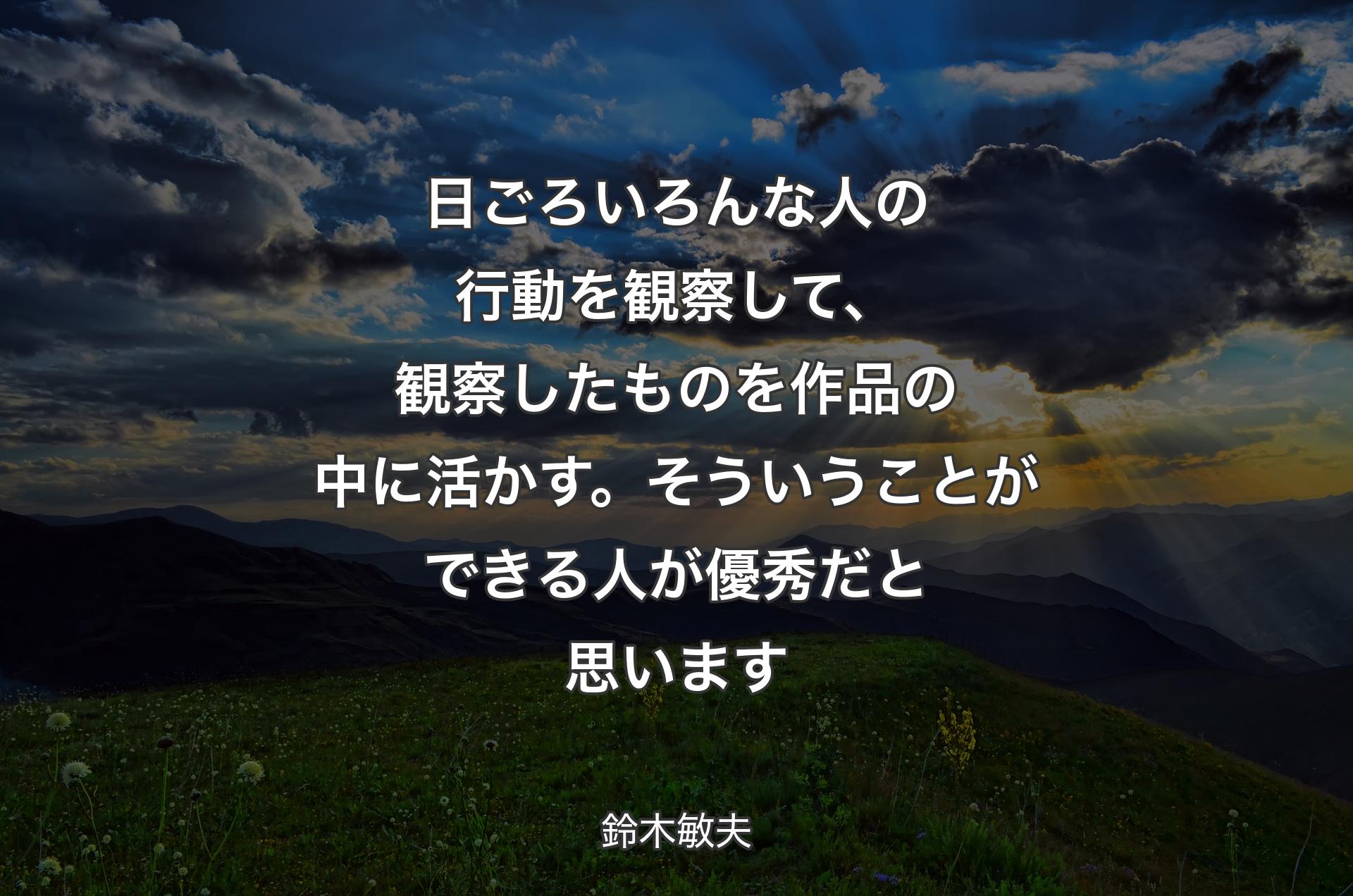 日ごろいろんな人の行動を観察して、観察したものを作品の中に活かす。そういうことができる人が優秀だと思います - 鈴木敏夫