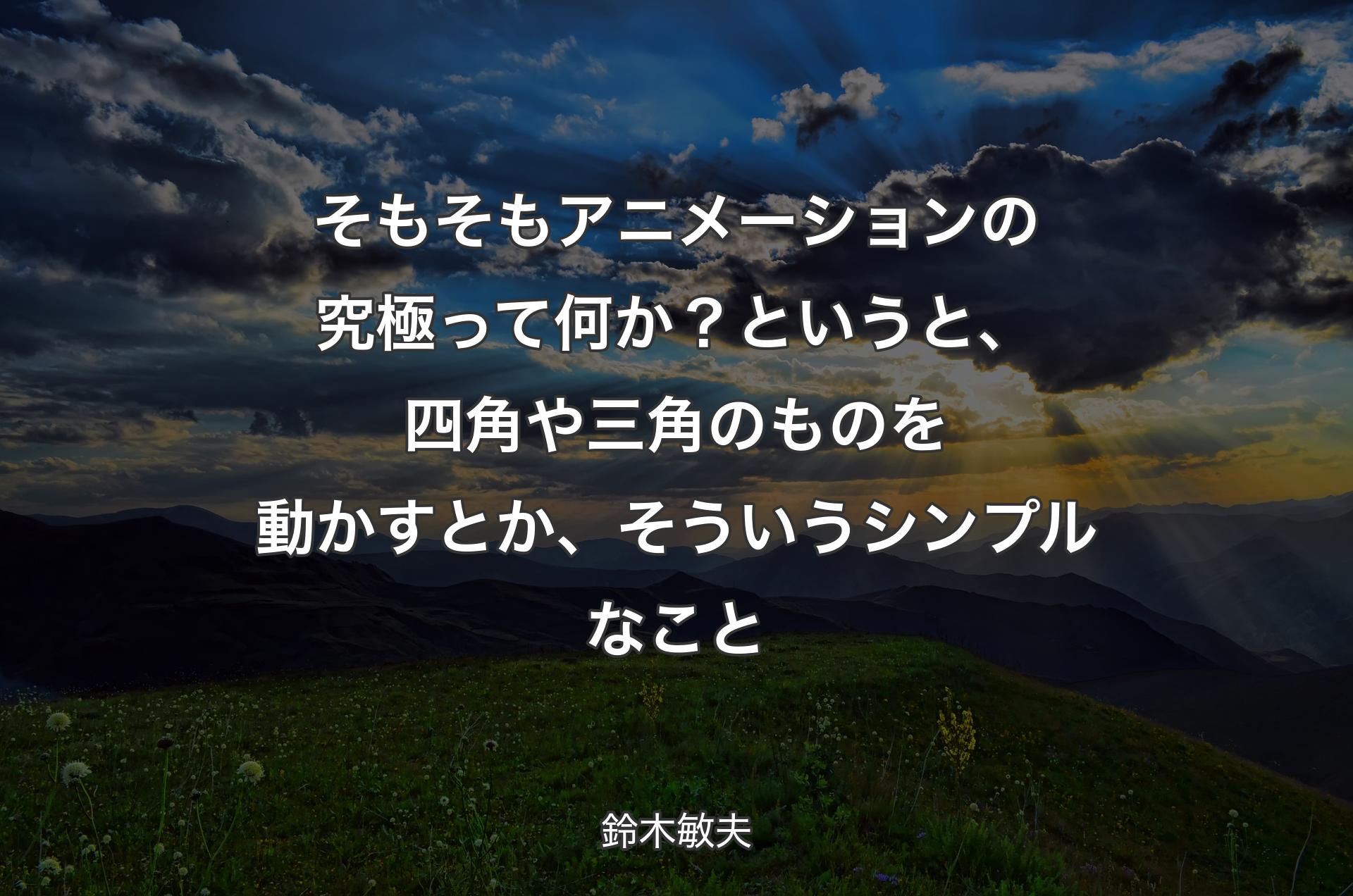 そもそもアニメーションの究極って何か？ というと、四角や三角のものを動かすとか、そういうシンプルなこと - 鈴木敏夫