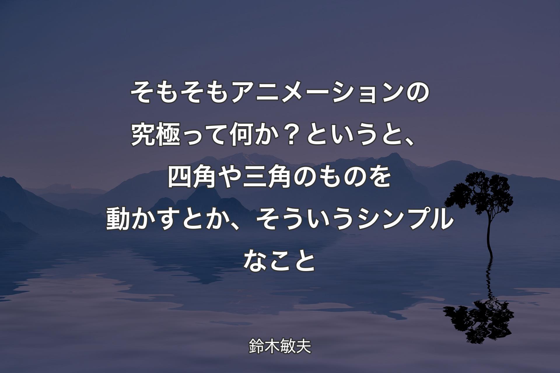 【背景4】そもそもアニメーションの究極って何か？ というと、四角や三角のものを動かすとか、そういうシンプルなこと - 鈴木敏夫