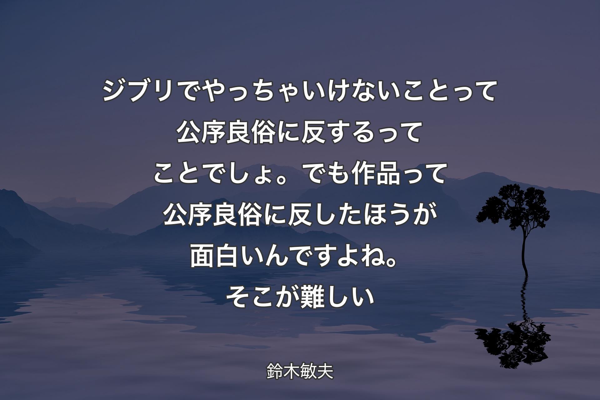 ジブリでやっちゃいけないことって公序良俗に反するってことでしょ。でも作品って公序良俗に反したほうが面白いんですよね。そこが難しい - 鈴木敏夫