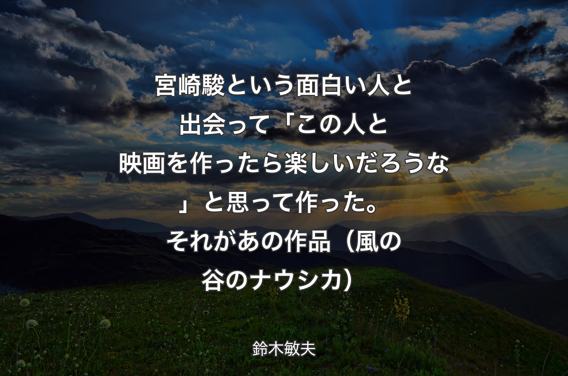 宮崎駿という面白い人と出会って「この人と映画を作ったら楽しいだろうな」と思って作った。それがあの作品（風の谷のナウシカ） - 鈴木敏夫