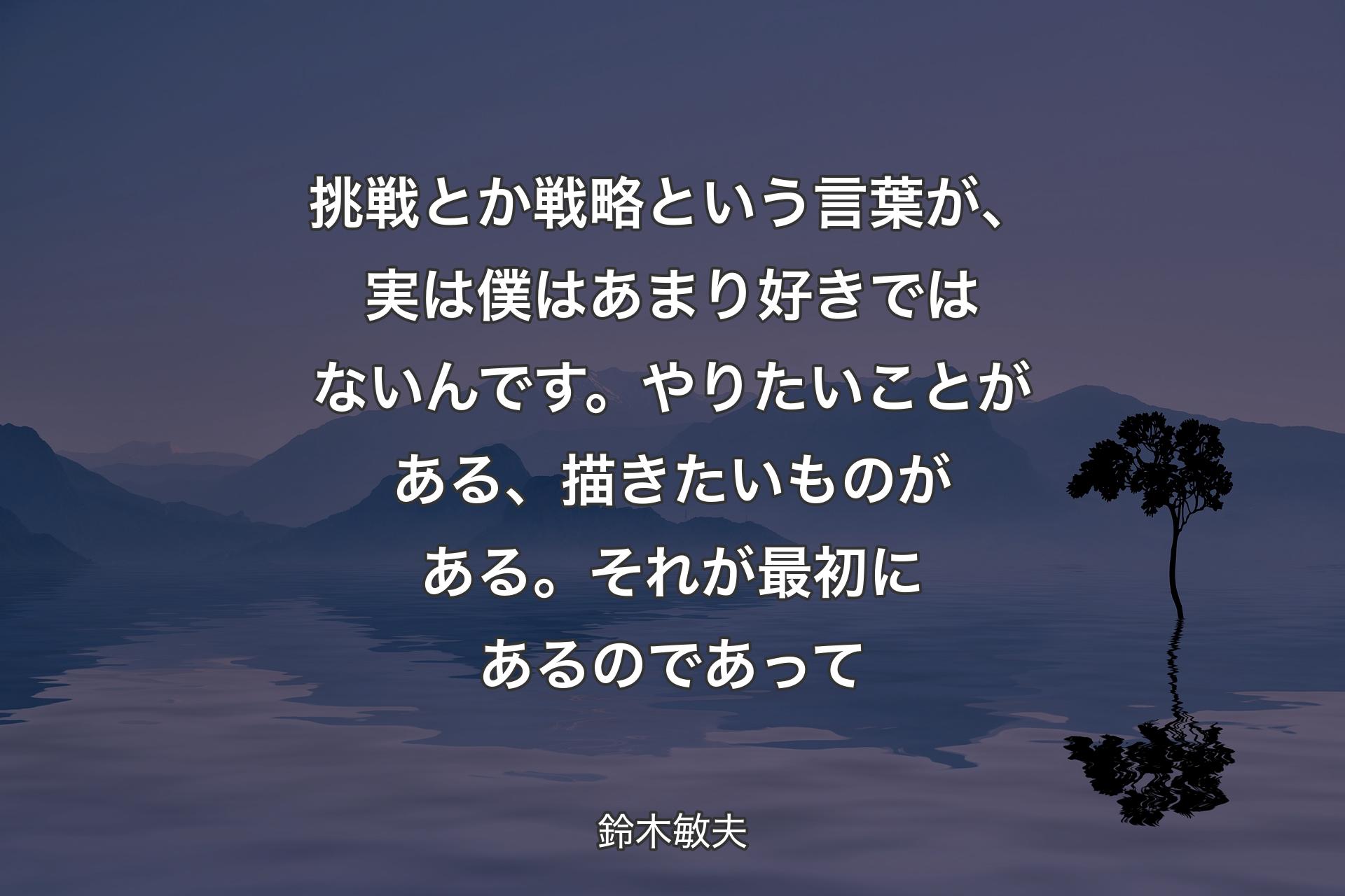 挑戦とか戦略という言葉が、実は僕はあまり好きではないんです。やりたいことがある、描きたいものがある。それが最初にあるのであって - 鈴木敏夫