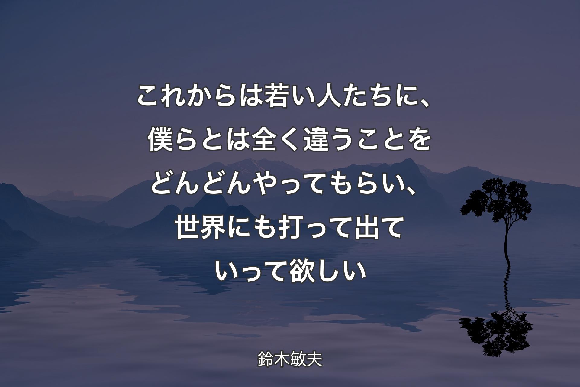 これからは若い人たちに、僕らとは全く違うことをどんどんやってもらい、世界にも打って出ていって欲しい - 鈴木敏夫