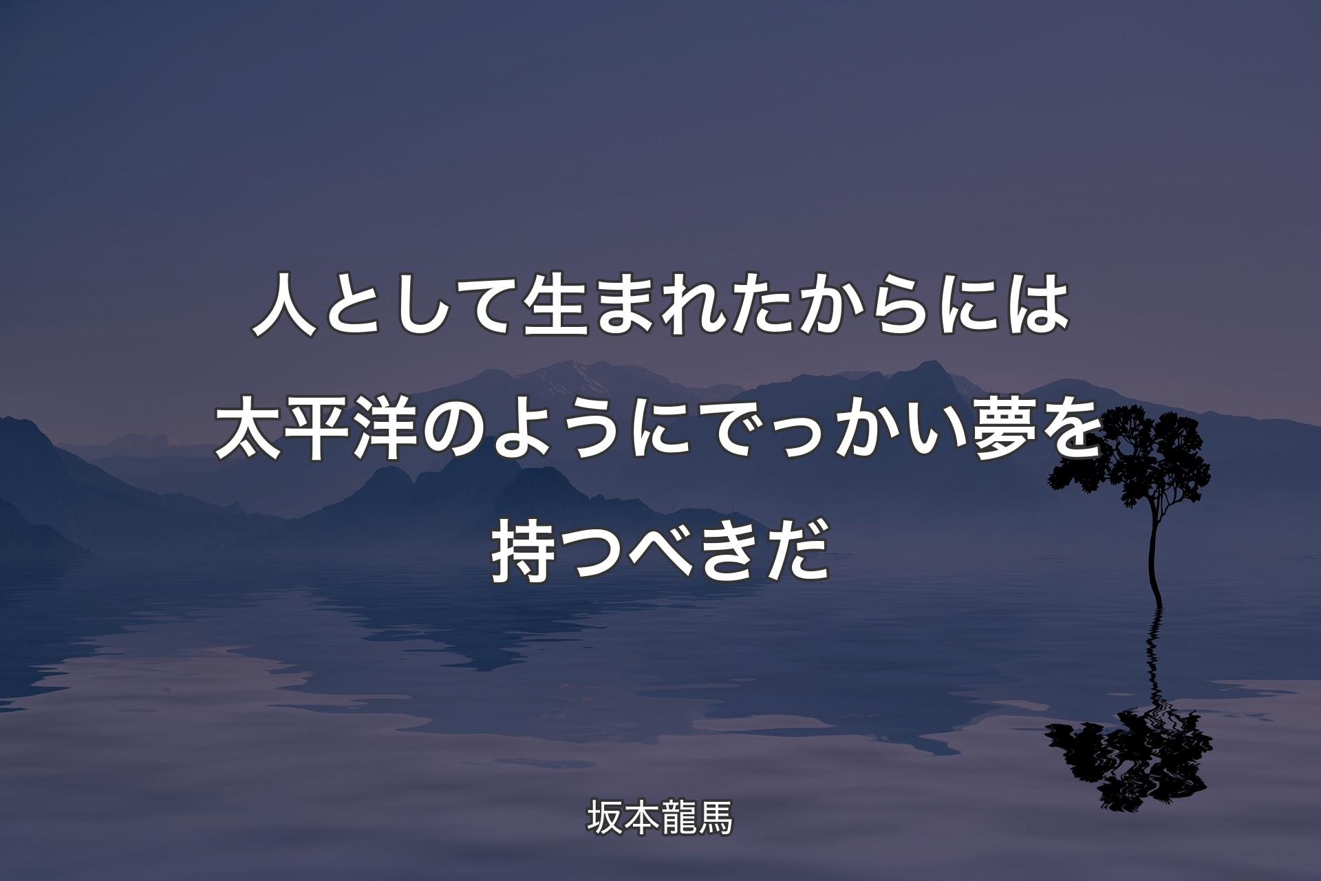 人として生まれたからには太平洋のようにでっかい夢を持つべきだ - 坂本龍馬