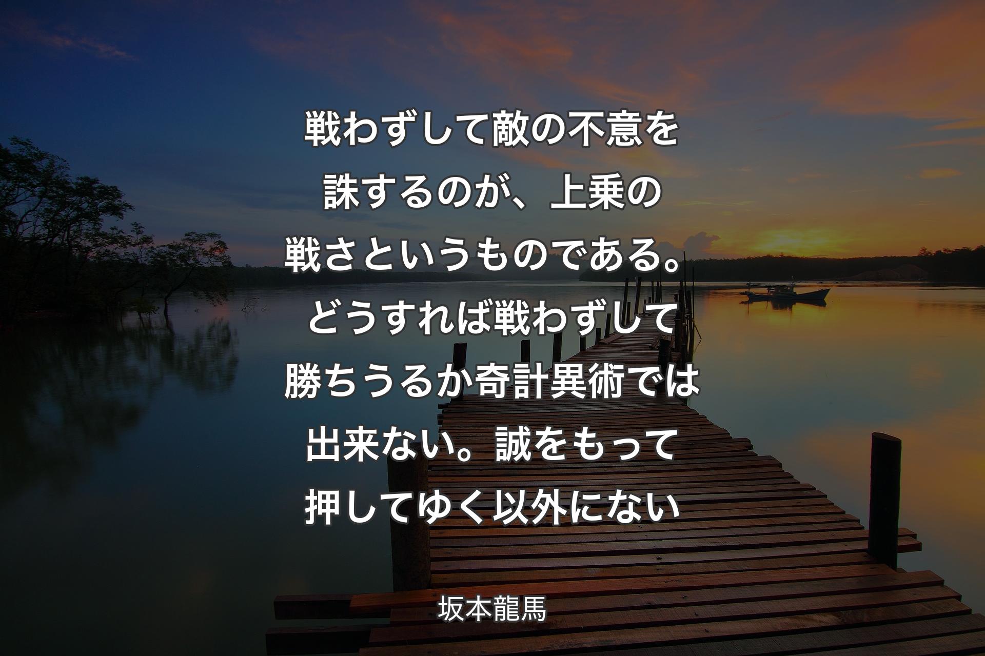 【背景3】戦わずして敵の不意を誅するのが、上乗の戦さというものである。どうすれば戦わずして勝ちうるか奇計異術では出来ない。誠をもって押してゆく以外にない - 坂本龍馬