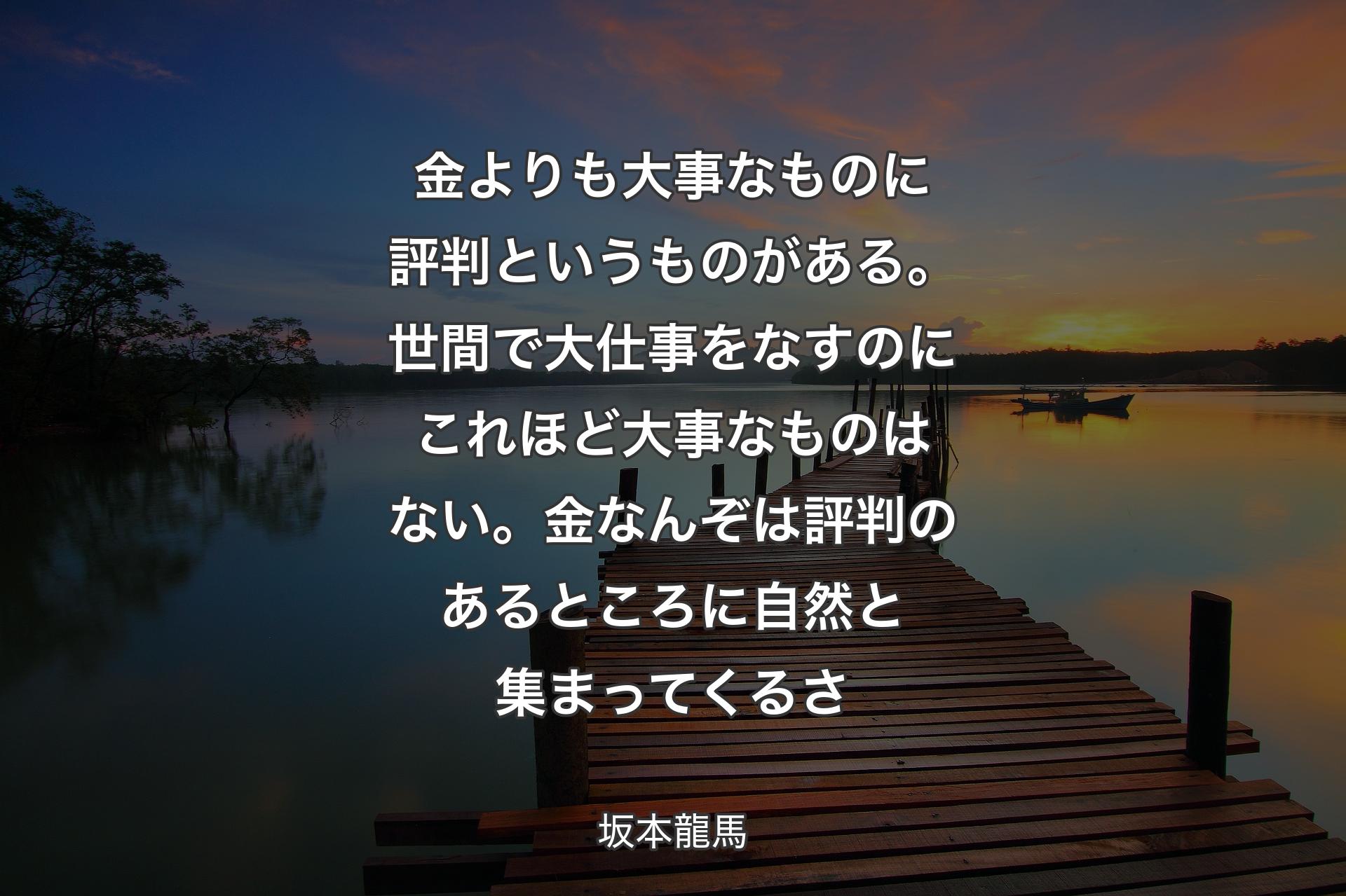 金よりも大事なものに評判というものがある。世間で大仕事をなすのにこれほど大事なものはない。金なんぞは評判のあるところに自然と集まってくるさ - 坂本龍馬