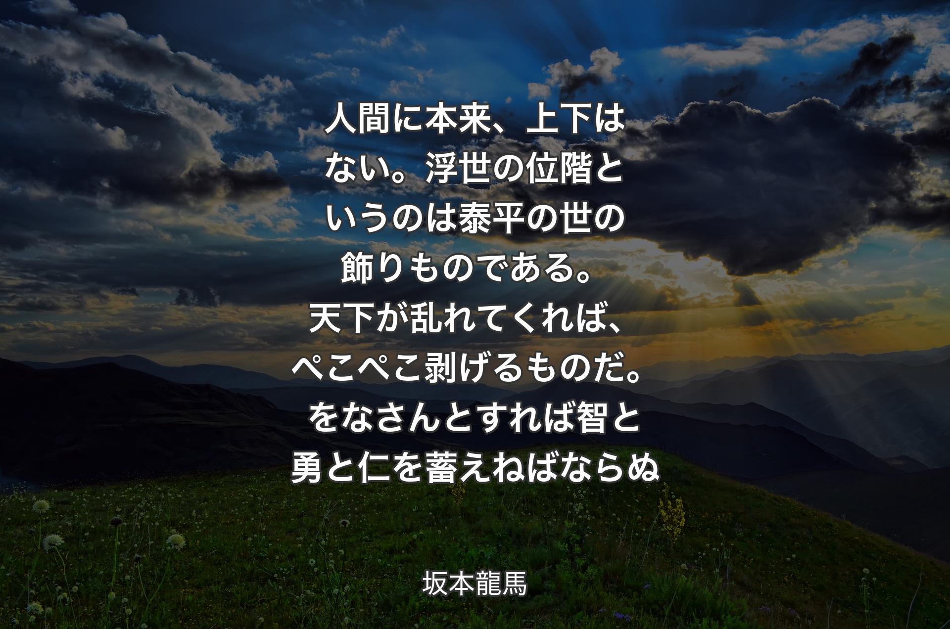 人間に本来、上下はない。浮世の位階というのは泰平の世の飾りものである。天下が乱れてくれば、ぺこぺこ剥げるものだ。をなさんとすれば智と勇と仁を蓄えねばならぬ - 坂本龍馬