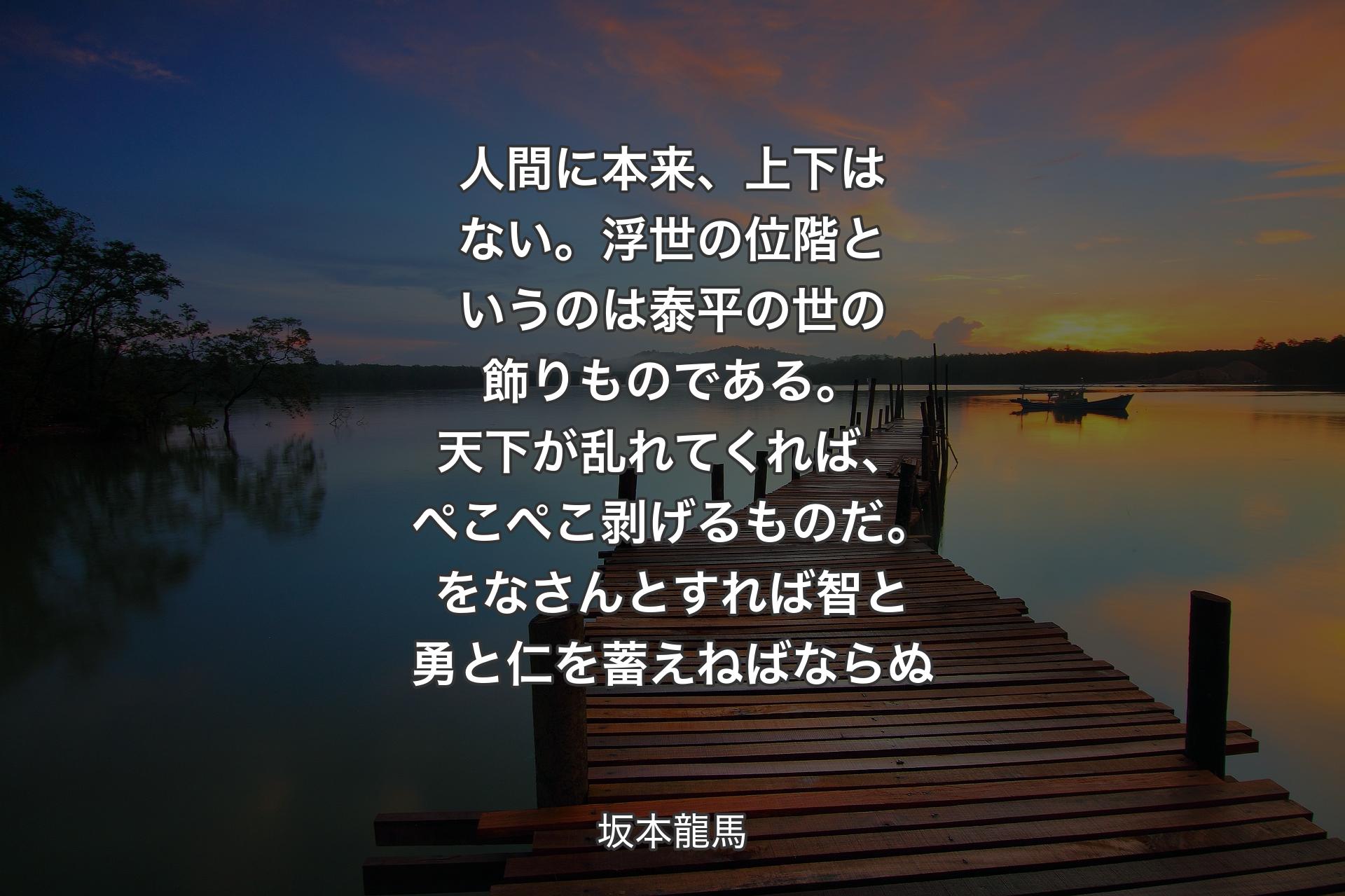 【背景3】人間に本来、上下はない。浮世の位階というのは泰平の世の飾りものである。天下が乱れてくれば、ぺこぺこ剥げるものだ。をなさんとすれば智と勇と仁を蓄えねばならぬ - 坂本龍馬