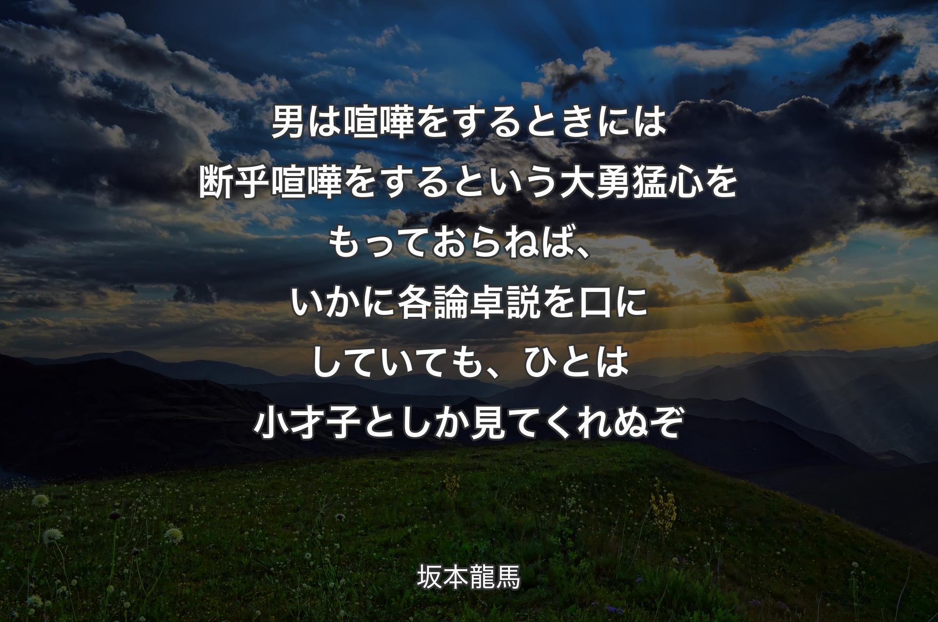 男は喧嘩をするときには断乎喧嘩をするという大勇猛心をもっておらねば、いかに各論卓説を口にしていても、ひとは小才子としか見てくれぬぞ - 坂本龍馬