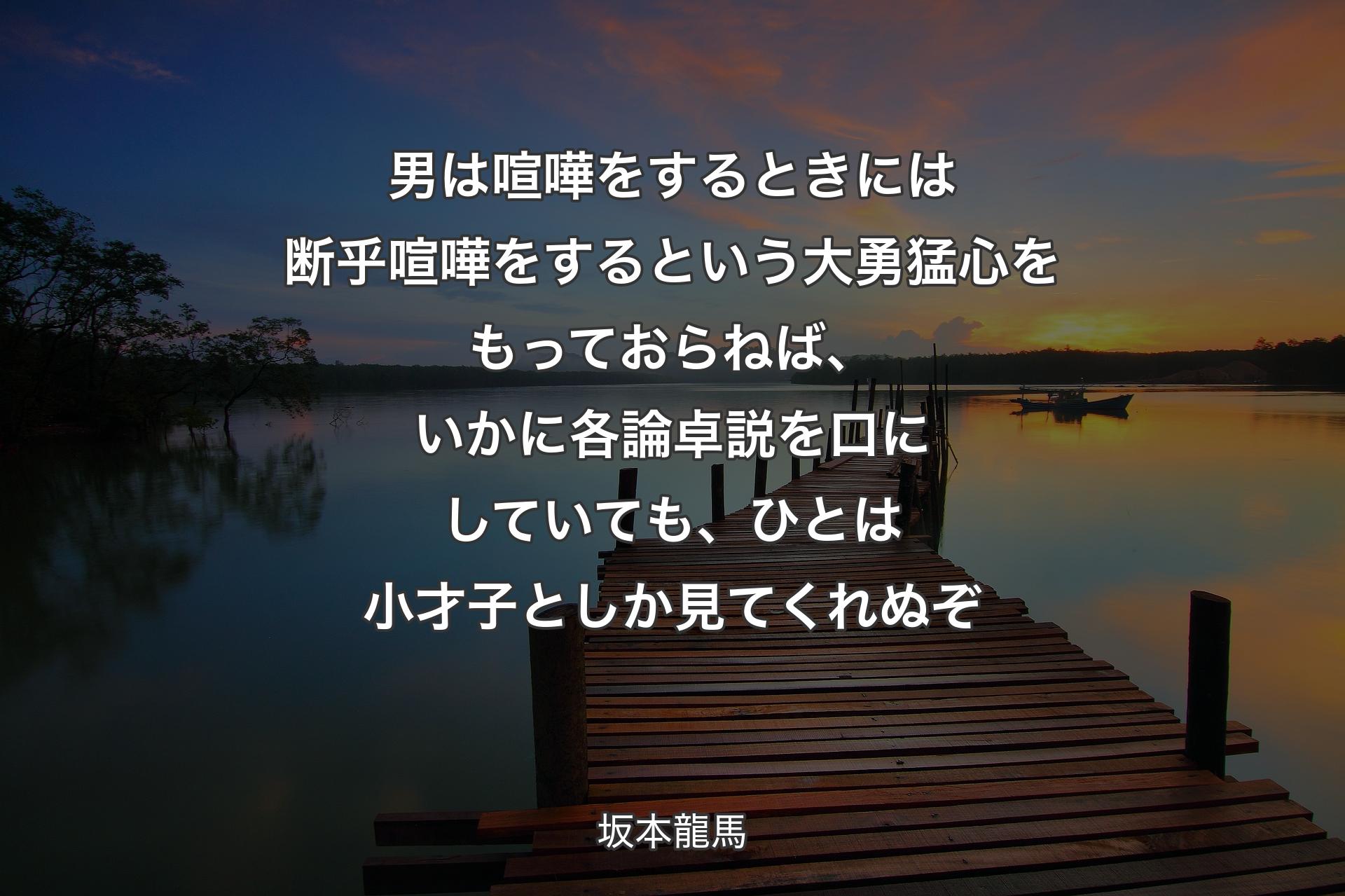 男は喧嘩をするときには断乎喧嘩をするという大勇猛心をもっておらねば、いかに各論卓説を口にしていても、ひとは小才子としか見てくれぬぞ - 坂本龍馬