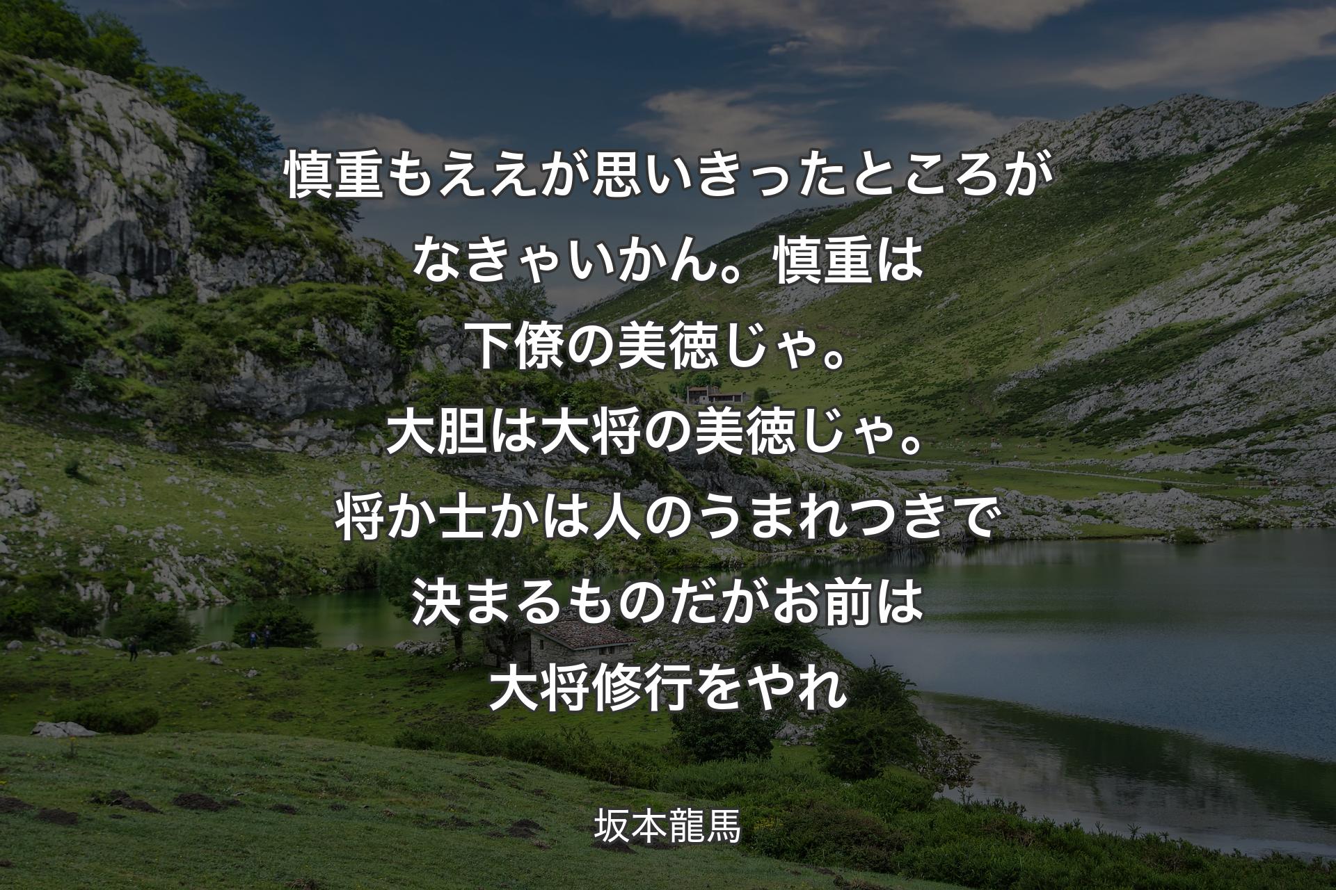 慎重もええが思いきったところがなきゃいかん。慎重は下僚の美徳じゃ。大胆は大将の美徳じゃ。将か士かは人のうまれつきで決まるものだがお前は大将修行をやれ - 坂本龍馬