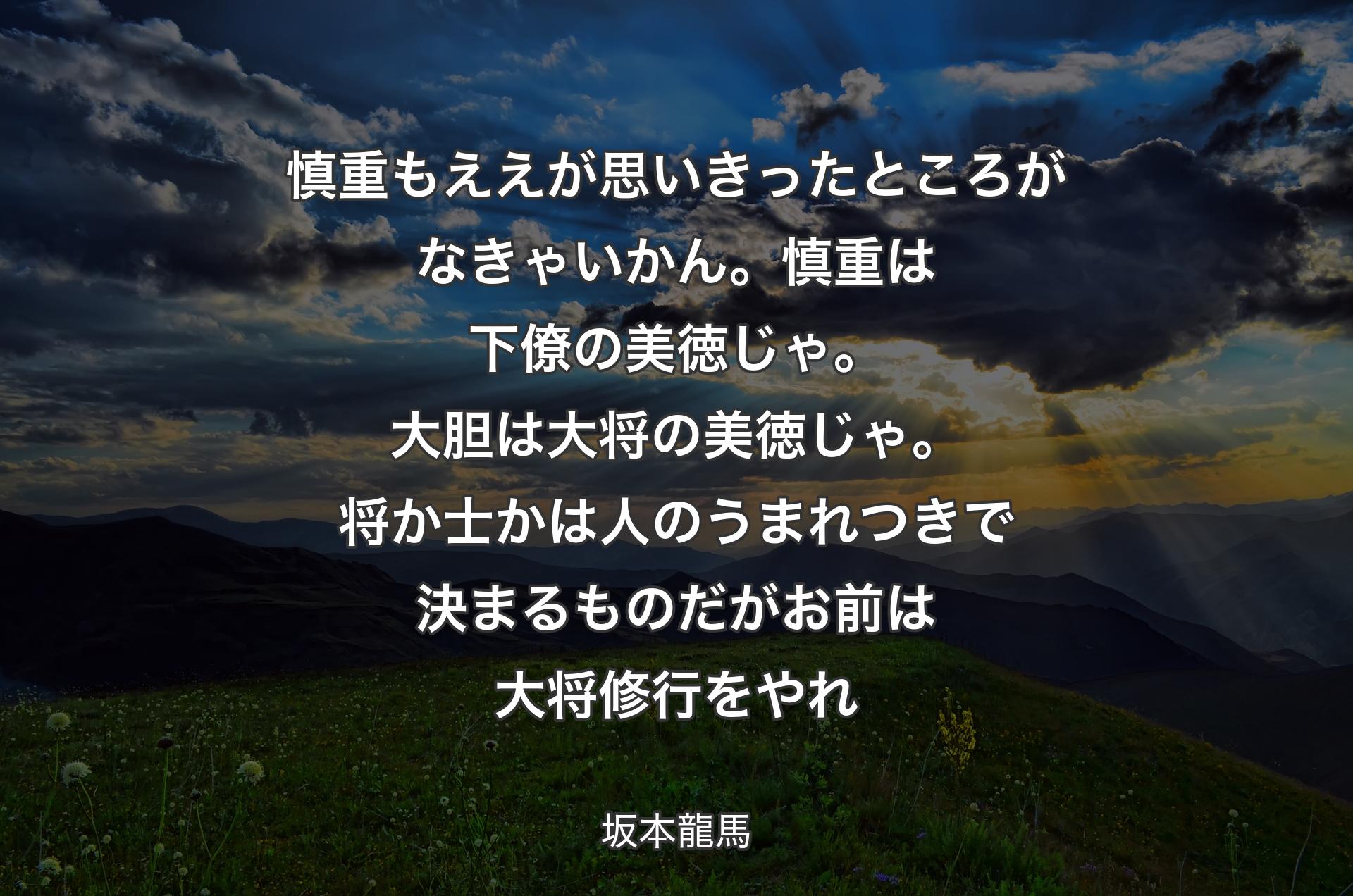 慎重もええが思いきったところがなきゃいかん。慎重は下僚の美徳じゃ。大胆は大将の美徳じゃ。将か士かは人のうまれつきで決まるものだがお前は大将修行をやれ - 坂本龍馬