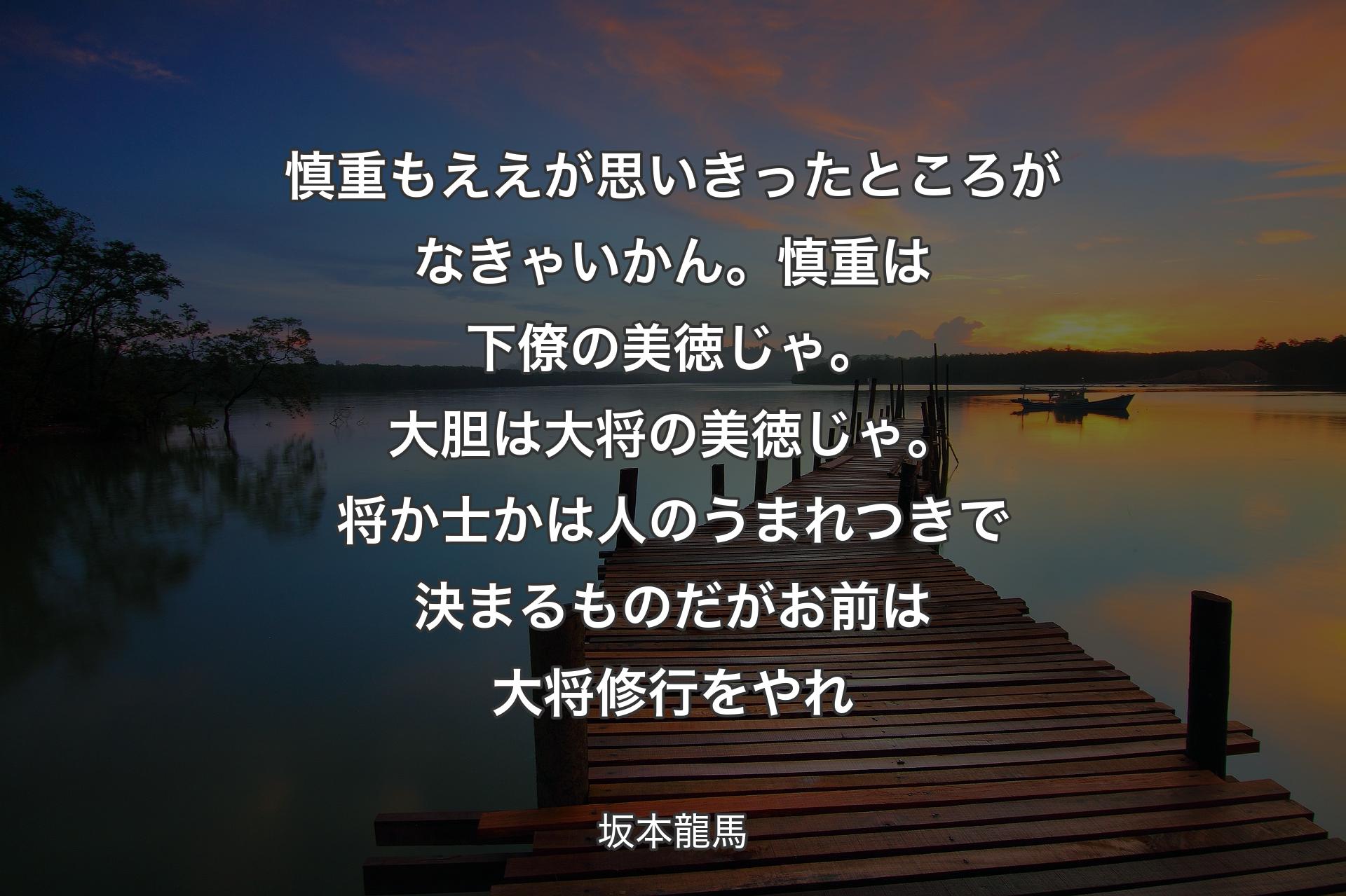 【背景3】慎重もええが思いきったところがなきゃいかん。慎重は下僚の美徳じゃ。大胆は大将の美徳じゃ。将か士かは人のうまれつきで決まるものだがお前は大将修行をやれ - 坂本龍馬