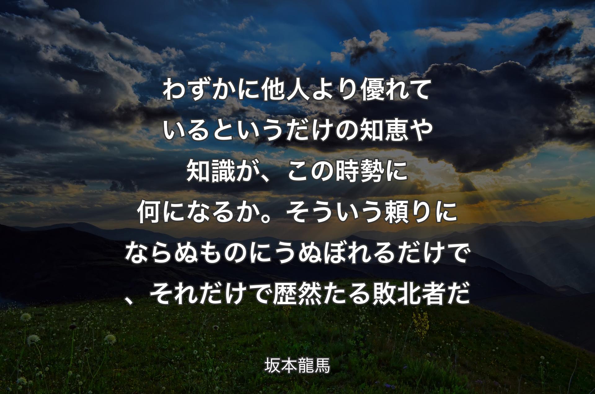 わずかに他人より優れているというだけの知恵や知識が、この時勢に何になるか。そういう頼りにならぬものにうぬぼれるだけで、それだけで歴然たる敗北者だ - 坂本龍馬