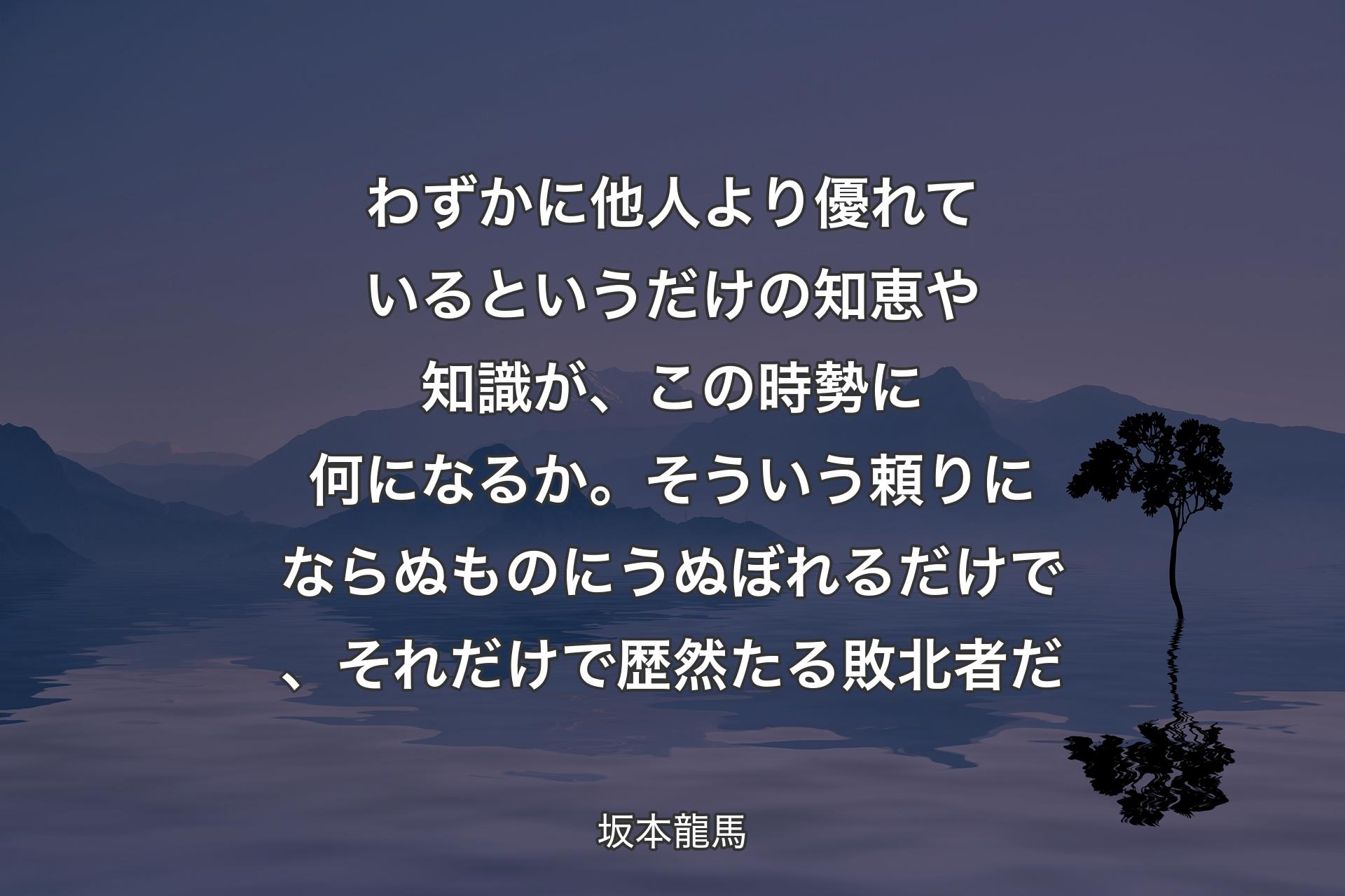 【背景4】わずかに他人より優れているというだけの知恵や知識が、この時勢に何になるか。そういう頼りにならぬものにうぬぼれるだけで、それだけで歴然たる敗北者だ - 坂本龍馬