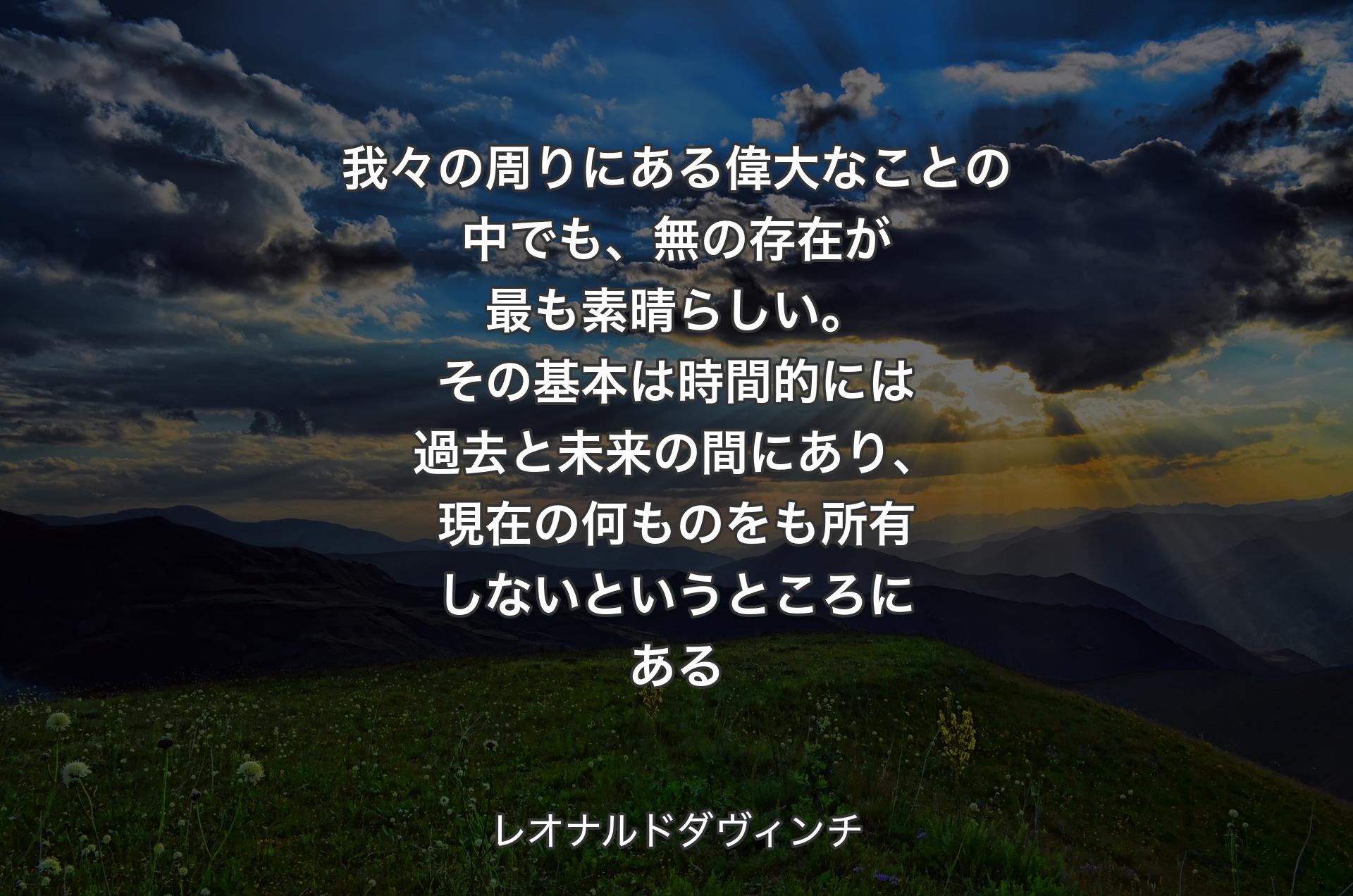 我々の周りにある偉大なことの中でも、無の存在が最も素晴らしい。その基本は時間的には過去と未来の間にあり、現在の何ものをも所有しないというところにある - レオナルドダヴィンチ