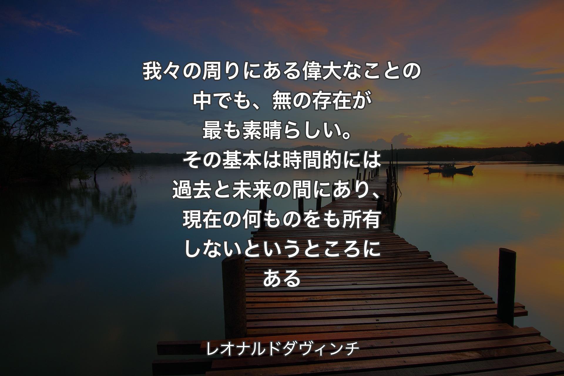 【背景3】我々の周りにある偉大なことの中でも、無の存在が最も素晴らしい。その基本は時間的には過去と未来の間にあり、現在の何ものをも所有しないというところにある - レオナルドダヴィンチ