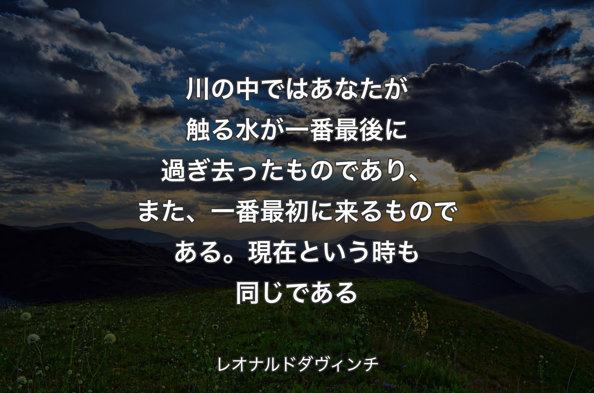 川の中ではあなたが触る水が一番最後に過ぎ去ったものであり、また、一番最初に来るものである。現在という時も同じである - レオナルドダヴィンチ