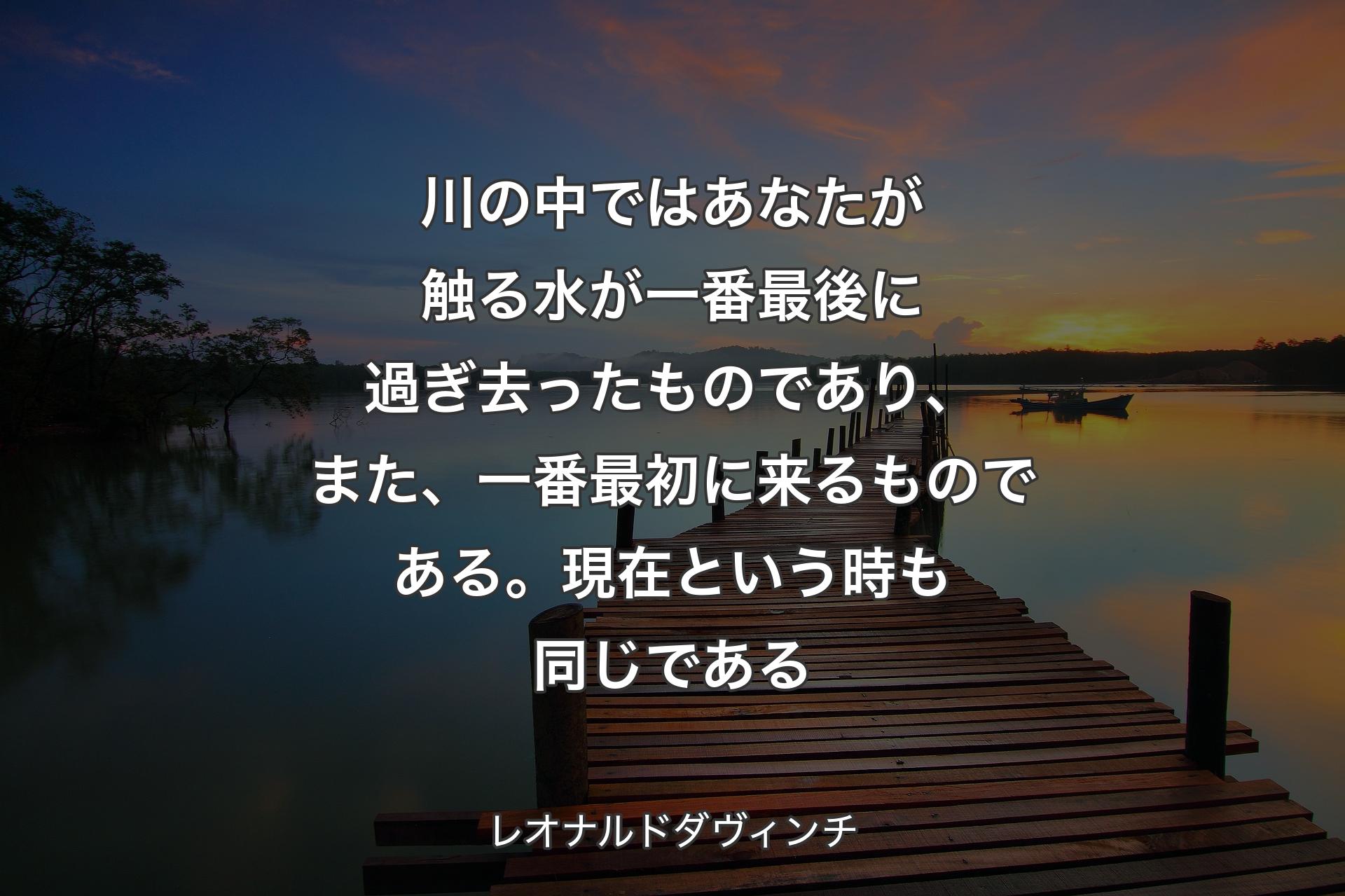 川の中ではあなたが触る水が一番最後に過ぎ去ったものであり、また、一番最初に来るものである。現在という時も同じである - レオ��ナルドダヴィンチ