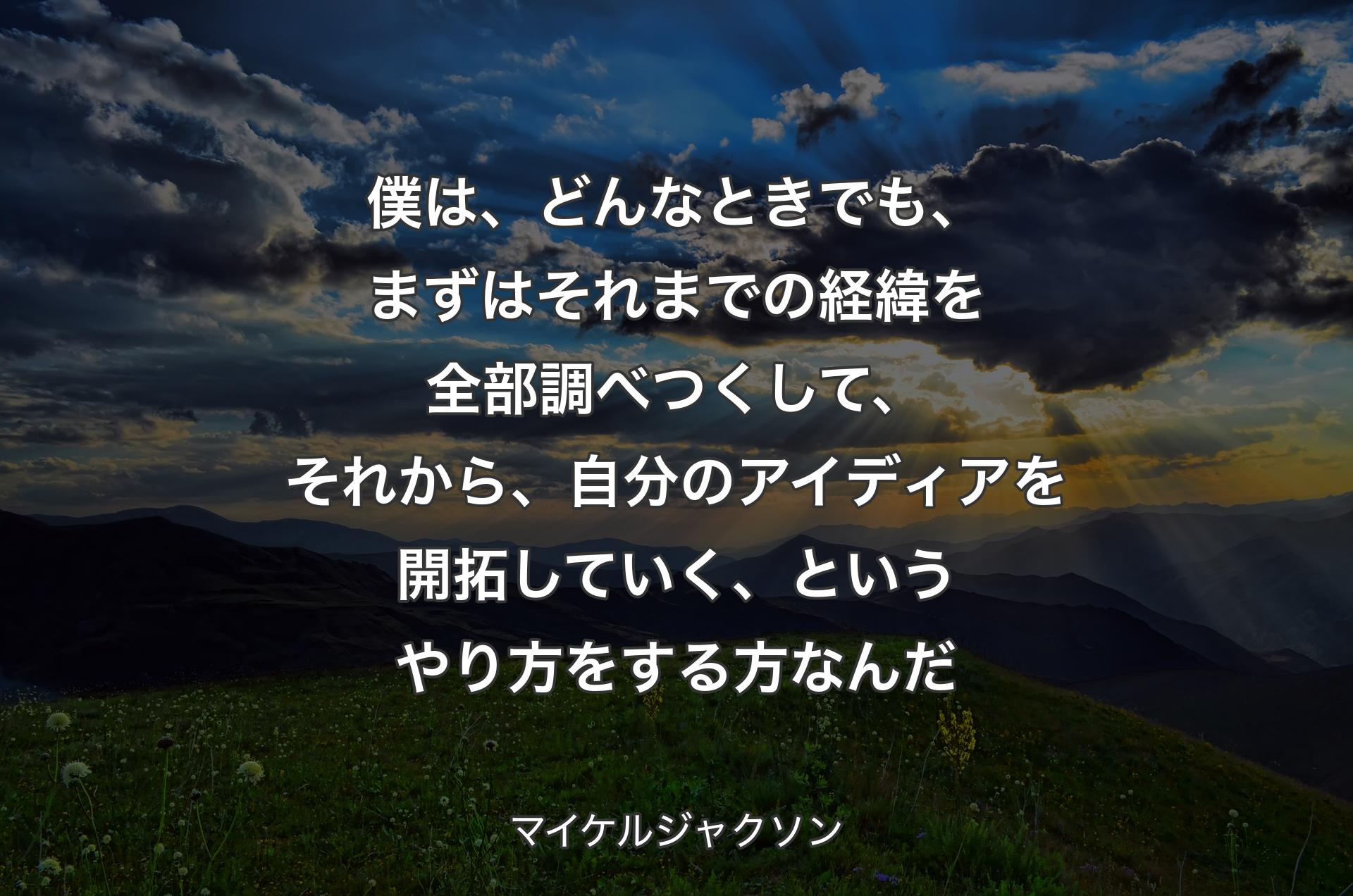 僕は、どんなときでも、まずはそれまでの経緯を全部調べつくして、それから、自分のアイディアを開拓していく、というやり方をする方なんだ - マイケルジャクソン