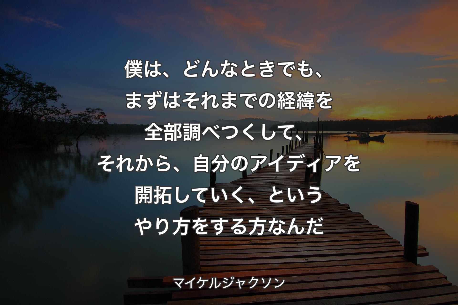 【背景3】僕は、どんなときでも、まずはそれまでの経緯を全部調べつくして、それから、自分のアイディアを開拓していく、というやり方をする方なんだ - マイケルジャクソン