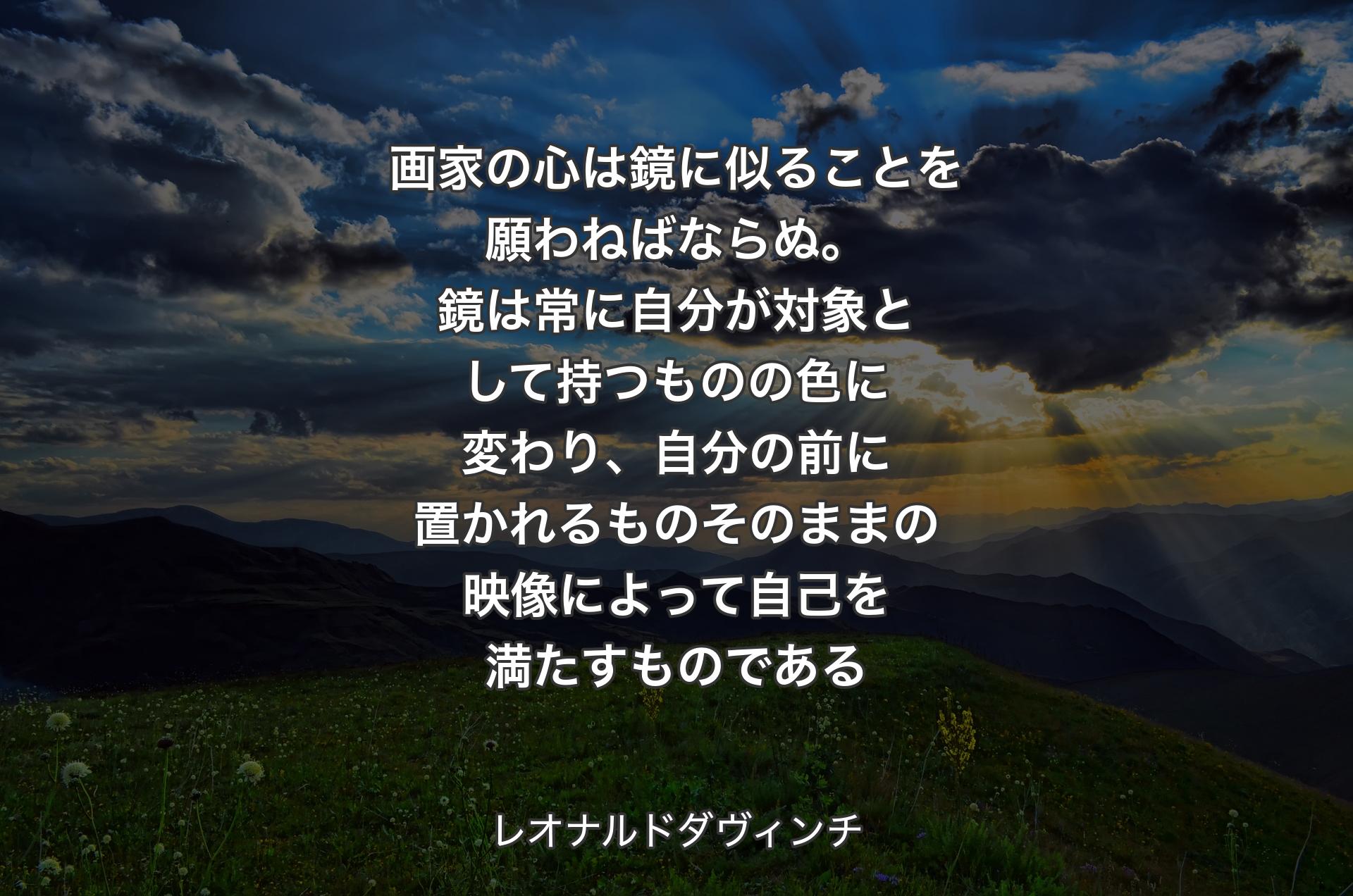 画家の心は鏡に似ることを願わねばならぬ。鏡は常に自分が対象として持つものの色に変わり、自分の前に置かれるものそのままの映像によって自己を満たすものである - レオナルドダヴィンチ