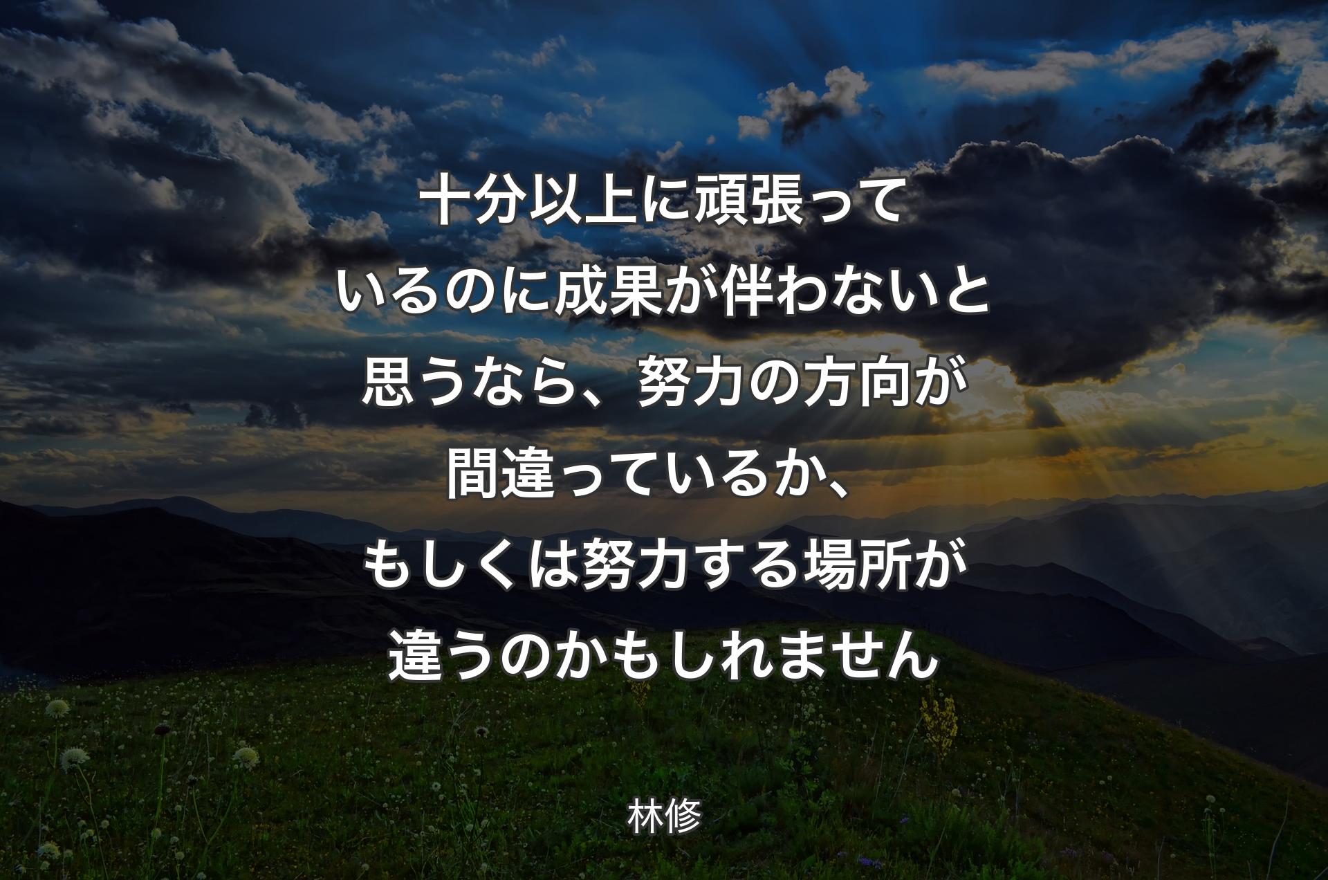 十分以上に頑張っているのに成果が伴わないと思うなら、努力の方向が間違っているか、もしくは努力する場所が違うのかもしれません - 林修