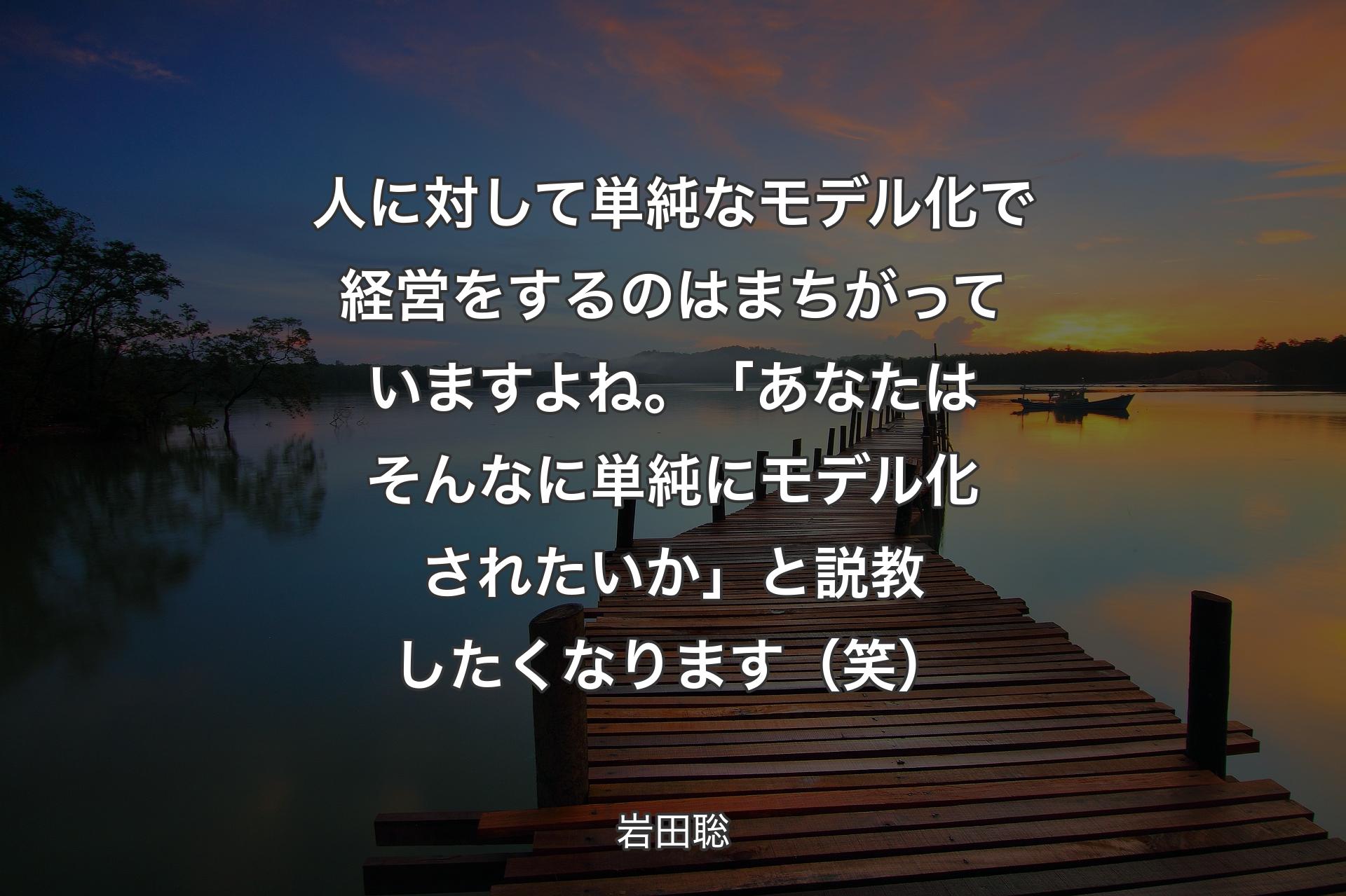 人に対して単純なモデル化で経営をするのはまちがっていますよね。「あなたはそんなに単純にモデル化されたいか」と説教したくなります（笑） - 岩田聡