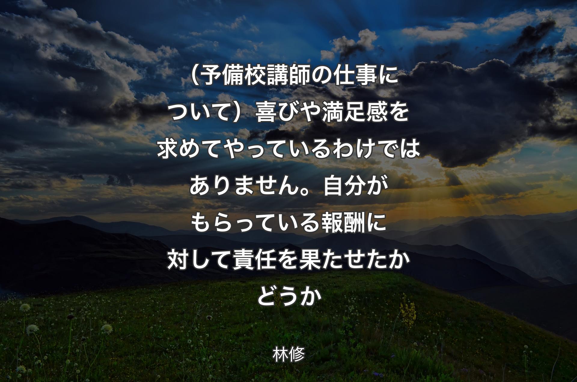 （予備校講師の仕事について）喜びや満足感を求めてやっているわけではありません。自分がもらっている報酬に対して責任を果たせたかどうか - 林修