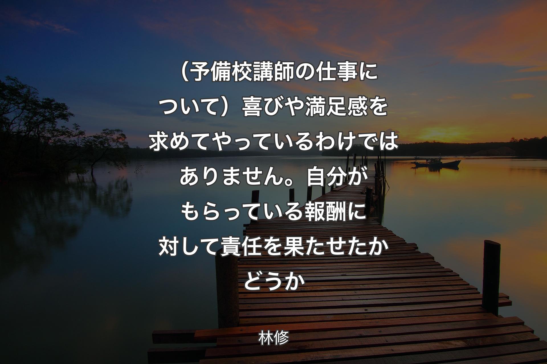 【背景3】（予備校講師の仕事について）喜びや満足感を求めてやっているわけではありません。自分がもらっている報酬に対して責任を果たせたかどうか - 林修