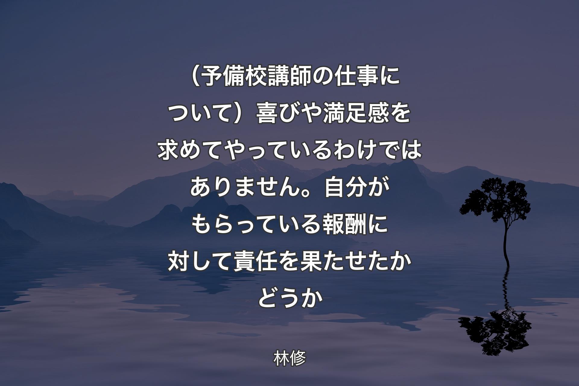 （予備校講師の仕事について）喜びや満足感を求めてやっているわけではありません。自分がもらっている報酬に対して責任を果たせたかどうか - 林修